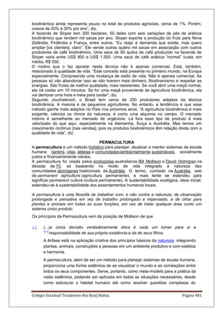 Colégio Estadual Tiradentes-Rio Real/Bahia. Página 481
biodinâmica ainda representa pouco no total de produtos agrícolas, cerca de 1%. Porém,
cresce de 20% a 30% por ano”, diz.
A fazenda de Sloper tem 300 hectares, 50 deles com seis variações de pés de arábica
biodinâmico que rendem mil sacas por ano. Sloper exporta a produção do fruto para Nova
Zelândia, Finlândia e França, entre outros. “Eu reajo à demanda que existe, mas quero
ampliar [os clientes], claro”. Ele vende outras quatro mil sacas em associação com outros
produtores de café biodinâmico. Uma saca de 60 quilos de café produzido na fazenda de
Sloper varia entre US$ 800 e US$ 1.500. Uma saca de café arábica “normal” custa, em
média, R$ 550.
O motivo que o faz apostar nesta técnica não é apenas comercial. Está, também,
relacionado à qualidade de vida. “Este conceito está presente no primeiro mundo, na Europa
especialmente. Compreende uma mudança de estilo de vida. Não é apenas comercial. As
pessoas só vão abandonar isso se não tiverem mais dinheiro. Biodinamismo é respeitar as
energias. São frutas de melhor qualidade, mais resistentes. Se você abrir uma maçã normal,
ela irá oxidar em 10 minutos. Se for uma maçã proveniente de agricultura biodinâmica, ela
vai demorar uma hora e meia para oxidar”, diz.
Segundo Jovchelevich, o Brasil tem cerca de 200 produtores adeptos da técnica
biodinâmica. A maioria é de pequenos agricultores. No entanto, a tendência é que esse
método ganhe mais adeptos no País nos próximos anos. “A agricultura biodinâmica é mais
exigente, valoriza os ritmos da natureza, é como uma alquimia no campo. O mercado
interno é semelhante ao mercado de orgânicos. Lá fora esse tipo de produto é mais
valorizado do que aqui, especialmente na Alemanha, Suíça e Austrália. Mas temos um
crescimento contínuo [nas vendas], pois os produtos biodinâmicos têm relação direta com a
qualidade de vida”, diz.
PERMACULTURA
A permacultura é um método holístico para planejar, atualizar e manter sistemas de escala
humana (jardins, vilas, aldeias e comunidades)ambientalmente sustentáveis, socialmente
justos e financeiramente viáveis.
A permacultura foi criada pelos ecologistas australianos Bill Mollison e David Holmgren na
década de 70, se baseando no modo de vida integrado à natureza das
comunidades aborígenes tradicionais da Austrália. O termo, cunhado na Austrália, veio
de permanent agriculture (agricultura permanente), e mais tarde se estendeu para
significar permanent culture (cultura permanente). A sustentabilidade ecológica, ideia inicial,
estendeu-se à sustentabilidade dos assentamentos humanos locais.
A permacultura é uma filosofia de trabalhar com, e não contra a natureza; de observação
prolongada e pensativa em vez de trabalho prolongado e impensado, e de olhar para
plantas e animais em todas as suas funções, em vez de tratar qualquer área como um
sistema único produto.
Os princípios da Permacultura vem da posição de Mollison de que
(...)a única decisão verdadeiramente ética é cada um tomar para si a
responsabilidade de sua própria existência e da de seus filhos.
A ênfase está na aplicação criativa dos princípios básicos da natureza, integrando
plantas, animais, construções e pessoas em um ambiente produtivo e com estética
e harmonia.
A permacultura, além de ser um método para planejar sistemas de escala humana,
proporciona uma forma sistêmica de se visualizar o mundo e as correlações entre
todos os seus componentes. Serve, portanto, como meta-modelo para a prática da
visão sistêmica, podendo ser aplicada em todas as situações necessárias, desde
como estruturar o habitat humano até como resolver questões complexas do
 
