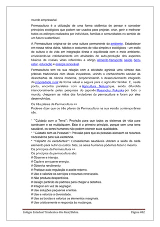 Colégio Estadual Tiradentes-Rio Real/Bahia. Página 482
mundo empresarial.
Permacultura é a utilização de uma forma sistêmica de pensar e conceber
princípios ecológicos que podem ser usados para projetar, criar, gerir e melhorar
todos os esforços realizados por indivíduos, famílias e comunidades no sentido de
um futuro sustentável.
A Permacultura origina-se de uma cultura permanente do ambiente. Estabelecer
em nossa rotina diária, hábitos e costumes de vida simples e ecológicos - um estilo
de cultura e de vida em integração direta e equilibrada com o meio ambiente,
envolvendo-se cotidianamente em atividades de auto-produção dos aspectos
básicos de nossas vidas referentes a abrigo, alimento,transporte, saúde, bem-
estar, educação e energia renovável.
Permacultura tem na sua relação com a atividade agrícola uma síntese das
práticas tradicionais com ideias inovadoras, unindo o conhecimento secular às
descobertas da ciência moderna, proporcionando o desenvolvimento integrado
da propriedade rural de forma viável e segura para o agricultor familiar. E, neste
ponto, encontra paralelos com a Agricultura Natural que, sendo difundida
intencionalmente pelas pesquisas do japonês Masanobu Fukuoka por todo o
mundo, chegaram as mãos dos fundadores da permacultura e foram por eles
desenvolvidas.
Os três pilares da Permacultura ==
Pode-se dizer que os três pilares da Permacultura na sua versão contemporânea
são:
* '''Cuidado com a Terra''': Provisão para que todos os sistemas de vida para
continuem e se multipliquem. Este é o primeiro princípio, porque sem uma terra
saudável, os seres humanos não podem exercer suas qualidades.
* '''Cuidado com as Pessoas''': Provisão para que as pessoas acessem os recursos
necessários para sua existência.
* '''Repartir os excedentes''': Ecossistemas saudáveis utilizam a saída de cada
elemento para nutrir os outros. Nós, os seres humanos podemos fazer o mesmo.
Os príncipios da Permacultura ==
Os princípios da permacultura são:
# Observe e interaja.
# Capte e armazene energia.
# Obtenha rendimento
# Pratique auto-regulação e aceite retorno.
# Use e valorize os serviços e recursos renovaveis.
# Não produza desperdícios.
# Design partindo de padrões para chegar a detalhes.
# Integrar em vez de segregar.
# Use soluções pequenas e lentas.
# Use e valorize a diversidade.
# Use as bordas e valorize os elementos marginais.
# Use criativamente e responda às mudanças.
 