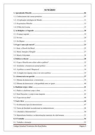 Colégio Estadual Tiradentes-Rio Real/Bahia. Página 5
SUMÁRIO
1. Aprendendo Filosofia .................................................................................................................06
1.1. Conhecimento das causas primeiras............................................................................................07
1.2. A Explicação mitológica do Mundo............................................................................................11
1.3. Os primeiros filósofos ...............................................................................................................13
1.4. O Mito da Caverna ....................................................................................................................15
2. As Religiões e o Sagrado ............................................................................................................18
2.1. O espaço sagrado ......................................................................................................................19
2.2. Os ritos ......................................................................................................................................20
2.3. Os Objetos ................................................................................................................................21
3. O que é uma ação moral?............................................................................................................23
3.1. Kant: o filosofo da Moral ..........................................................................................................25
3.2. Moral, Intenção e Religião ........................................................................................................27
3.3. Moral e Felicidade .....................................................................................................................28
4. Política se discute .......................................................................................................................28
4.1. O que a filosofia tem a dizer sobre a política? ............................................................................32
4.2. Aristóteles: o homem um animal político ...................................................................................32
4.3. A política e a moral: Maquiavel .................................................................................................34
4.4. A religião tem alguma coisa a ver com a política .......................................................................35
5. A democracia em questão ..........................................................................................................37
5.1. Dilemas da democracia: a tecnocracia ........................................................................................39
5.2. Dilemas da democracia: a desigualdade entre os iguais...............................................................40
6. Dualismo corpo e alma ...............................................................................................................41
6.1. Platão e o dualismo corpo e alma................................................................................................41
6.2. René Descartes: o corpo é uma maquina.....................................................................................42
6.3. O que tem na alma?....................................................................................................................44
7. Você é livre .................................................................................................................................44
7.1. Os diferentes tipos de determinismo ...........................................................................................47
7.2. Teoria da liberdade incondicional ou indeterminismo .................................................................48
7.3. Liberdade e Determinismo?........................................................................................................50
7.4. Materialismo histórico: as determinações materiais da vida humana ...........................................51
8. O Trabalho .................................................................................................................................54
8.1. Trabalho e alienação ..................................................................................................................55
 
