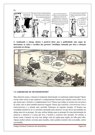 Colégio Estadual Tiradentes-Rio Real/Bahia. Página 50
B)
2. Analisando a charge abaixo é possível dizer que a publicidade seja capaz de
determinar as ações e escolhas das pessoas? Justifique tomando por base a situação
mostrada na charge.
7.3. LIBERDADE OU DETERMINISMO?
Mas afinal de contas, o homem é totalmente determinado ou totalmente indeterminado? Quais
teorias estão certas as que explicam o comportamento humano por relações causa-efeito ou as
que dizem que o homem é completamente livre? Parece que ambas as teorias tem um pouco
de razão, mas as duas também parecem exagerar. Parece que conciliar o determinismo com o
indeterminismo é a atitude mais acertada. Pensemos na seguinte situação. O homem nas
sociedades primitivas ao se encontrar ameaçado pela natureza viu que havia necessidades de
abrigo para ele se proteger. Ou seja, utilizar abrigos para se proteger foi uma determinação da
natureza, a natureza é a causa que leva o homem a construir uma moradia. No entanto, a
forma como o homem vai criar esse abrigo varia de região para região, de tribo para tribo.
Alguns podem utilizar cavernas para moradia, outros podem construir elas com palha, outros
com bambu.
 