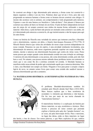 Colégio Estadual Tiradentes-Rio Real/Bahia. Página 51
Se construir um abrigo é algo determinado pela natureza, a forma como irei construí-lo e
depois organizar a aldeia é um ato livre. Podemos dizer que tal ato é livre, pois não está
programada na natureza humana a forma como os homens devem construir seus abrigos. O
mesmo não acontece com os animais, seu comportamento é todo programado pela natureza.
Vejamos o caso de uma famosa ave brasileira o ―joão-de-barro‖. Este pássaro é famoso por
construir seus ninhos de barro no formato de um forno. O joão-de-barro independente do local
que ele esteja ele vai sempre construir seus ninhos da mesma forma, utilizando o mesmo
material. Além disso, o joão-de-barro não precisa ser ensinado como construir o seu ninho, ele
já é determinado pela natureza a construí-lo, ele age instintivamente e não há espaço para agir
de outra forma.
Vemos na história da filosofia uma variedade de autores que tentaram conciliar a liberdade
com o determinismo, vejamos um deles, o francês Jean-Jacques Rousseau (1772-1778). O
filósofo francês observa que várias das atividades do nosso corpo ocorrem independentes de
nossa vontade. Pensemos no caso do espirro, é uma atividade totalmente involuntária, uma
determinação da natureza, onde nosso organismo pretende expulsar um corpo estranho. No
entanto, mesmo a natureza nos determinando buscamos agir contra ela várias vezes. Pense
numa pessoa que sempre quando come determinada comida tem uma irritação no estômago.
A natureza dá uma determinação a essa pessoa, não coma determinada comida, pois não fará
bem a você. No entanto, essa pessoa mesmo sabendo desse problema insiste em contrariar os
sinais que o seu corpo lhe dá e continua comendo tal comida. A liberdade humana se
manifesta então nessa atitude de poder agir contrariando aquilo que a natureza determina. Mas
é claro, essa liberdade tem sempre um limite. Ninguém é livre para parar o coração e depois
ligá-lo de novo, no entanto somos livres para comer uma comida não saudável mesmo a
natureza determinando que não a comamos.
7.4. MATERIALISMO HISTÓRICO: AS DETERMINAÇÕES MATERIAIS DA VIDA
HUMANA
O problema liberdade-determinismo também foi
estudado pelo filósofo alemão Karl Marx (1818-1883).
Marx buscou explicar que a base econômica da
sociedade é o elemento que determina a vida humana.
Ele fez isso por meio de sua teoria chamada de
―materialismo histórico‖.
O materialismo histórico é a explicação da história por
fatores materiais, ou seja, econômicos e técnicos. Marx
inverte o processo do senso comum que pretende
explicar a história pela ação dos "grandes homens", ou,
às vezes, até pela intervenção divina. Para o marxismo,
no lugar das ideias, estão os fatos materiais; no lugar
dos heróis, a luta de classes. Em outras palavras, o que Marx explicitou foi que, embora
 