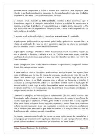 Colégio Estadual Tiradentes-Rio Real/Bahia. Página 52
possamos tentar compreender e definir o homem pela consciência, pela linguagem, pela
religião, o que fundamentalmente o caracteriza é a forma pela qual reproduz suas condições
de existência. Para Marx , a sociedade se estrutura em níveis.
O primeiro nível, chamado de infra-estrutura, constitui a base econômica (que é
determinante, segundo a concepção materialista). Engloba as relações do homem com a
natureza, no esforço de produzir a própria existência, e as relações dos homens entre si. Ou
seja, as relações entre os proprietários e não-proprietários, e entre os não-proprietários e os
meios e objetos do trabalho.
O segundo nível, político-ideológico, é chamado de superestrutura. É constituído:
a) pelo aparato jurídico-político representada pelo Estado e pelo direito: segundo Marx, a
relação de exploração de classe no nível econômico repercute na relação de dominação
política, estando o Estado a serviço da classe dominante.
b) pelo aparto ideológico referente às formas da consciência social, tais como a religião, as
leis, a educação, a literatura, a ciência, a arte etc. Também nesse caso ocorre a sujeição
ideológica da classe dominada, cuja cultura e modo de vida reflete as idéias e os valores da
classe dominante.
Vamos exemplificar como a infra-estrutura determina a superestrutura, comparando valores
de dois diferentes períodos da história.
A moral medieval valoriza a coragem e a ociosidade da nobreza ocupada com a guerra, bem
como a fidelidade, que é a base do sistema de suserania e vassalagem; do ponto de vista do
direito, num mundo cuja riqueza é a posse de terras, considera-se ilegal (e imoral) o
empréstimo a juros. Já na Idade Moderna, com o advento da burguesia, o trabalho é
valorizado e, consequentemente, critica-se a ociosidade; também ocorre a legalização do
sistema bancário, o que exige a revisão das restrições morais aos empréstimos. A religião
protestante confirma os novos valores por meio da doutrina da predestinação, considerando o
enriquecimento um sinal da escolha divina.
Conforme os exemplos, as manifestações da superestrutura (no caso, moral e direito) são
determinadas pelas alterações da infra-estrutura decorrentes da passagem econômica do
sistema feudal para o capitalista. Portanto, para estudar a sociedade não se deve, segundo
Marx, partir do que os homens dizem, imaginam ou pensam, e sim da forma como produzem
os bens materiais necessários à sua vida. Analisando o contrato que os homens estabelecem
com a natureza para transformá-la por meio do trabalho e as relações entre si é que se
descobre como eles produzem sua vida e suas ideias.
No entanto, essas determinações não são eternas: ao tomar conhecimento das contradições, o
homem pode agir ativamente sobre aquilo que o determina. Ou seja, é porque o homem é livre
que ele pode revolucionar a infra-estrutura que determina o seu modo de vida.
 