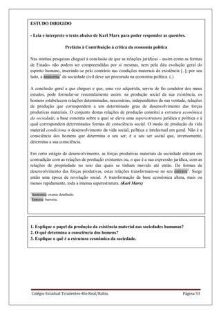 Colégio Estadual Tiradentes-Rio Real/Bahia. Página 53
ESTUDO DIRIGIDO
- Leia e interprete o texto abaixo de Karl Marx para poder responder as questões.
Prefácio à Contribuição à crítica da economia política
Nas minhas pesquisas cheguei à conclusão de que as relações jurídicas - assim como as formas
de Estado- não podem ser compreendidas por si mesmas, nem pela dita evolução geral do
espírito humano, inserindo-se pelo contrário nas condições materiais de existência [..]; por seu
lado, a anatomia1
da sociedade civil deve ser procurada na economia política. (.)
A conclusão geral a que cheguei e que, uma vez adquirida, serviu de fio condutor dos meus
estudos, pode formular-se resumidamente assim: na produção social da sua existência, os
homens estabelecem relações determinadas, necessárias, independentes da sua vontade, relações
de produção que correspondem a um determinado grau de desenvolvimento das forças
produtivas materiais. O conjunto destas relações de produção constitui a estrutura econômica
da sociedade, a base concreta sobre a qual se eleva uma superestrutura jurídica e política e à
qual correspondem determinadas formas de consciência social. O modo de produção da vida
material condiciona o desenvolvimento da vida social, política e intelectual em geral. Não é a
consciência dos homens que determina o seu ser; é o seu ser social que, inversamente,
determina a sua consciência.
Em certo estágio de desenvolvimento, as forças produtivas materiais da sociedade entram em
contradição com as relações de produção existentes ou, o que é a sua expressão jurídica, com as
relações de propriedade no seio das quais se tinham movido até então. De formas de
desenvolvimento das forças produtivas, estas relações transformam-se no seu entrave2
. Surge
então uma época de revolução social. A transformação da base econômica altera, mais ou
menos rapidamente, toda a imensa superestrutura. (Karl Marx)
1
Anatomia: exame detalhado.
2
Entrave: barreira.
1. Explique o papel da produção da existência material nas sociedades humanas?
2. O quê determina a consciência dos homens?
3. Explique o quê é a estrutura econômica da sociedade.
 