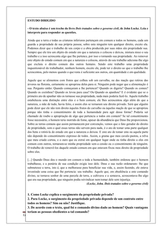 Colégio Estadual Tiradentes-Rio Real/Bahia. Página 55
ESTUDO DIRIGIDO
- O texto abaixo é um trecho do livro Dois tratados sobre o governo civil, de John Locke. Leia e
interprete para responder as questões.
Ainda que a terra e todas as criaturas inferiores pertençam em comum a todos os homens, cada um
guarda a propriedade de sua própria pessoa; sobre esta ninguém tem qualquer direito, exceto ela.
Podemos dizer que o trabalho de seu corpo e a obra produzida por suas mãos são propriedade sua.
Sempre que ele tira um objeto do estado em que a natureza o colocou e deixou, mistura nisso o seu
trabalho e a isso acrescenta algo que lhe pertence, por isso o tornando sua propriedade. Ao remover
este objeto do estado comum em que a natureza o colocou, através do seu trabalho adiciona-lhe algo
que excluiu o direito comum dos outros homens. Sendo este trabalho uma propriedade
inquestionável do trabalhador, nenhum homem, exceto ele, pode ter o direito ao que o trabalho lhe
acrescentou, pelo menos quando o que resta é suficiente aos outros, em quantidade e em qualidade.
Aquele que se alimentou com frutos que colheu sob um carvalho, ou das maçãs que retirou das
árvores na floresta, certamente se apropriou deles para si. Ninguém pode negar que a alimentação é
sua. Pergunto então: Quando começaram a lhe pertencer? Quando os digeriu? Quando os comeu?
Quando os cozinhou? Quando os levou para casa? Ou Quando os apanhou? E é evidente que se o
primeiro ato de apanhar não os tornasse sua propriedade, nada mais poderia fazê-lo. Aquele trabalho
estabeleceu uma distinção entre eles e o bem comum; ele lhes acrescentou algo além do que a
natureza, a mãe de tudo, havia feito, e assim eles se tornaram seu direito privado. Será que alguém
pode dizer que ele não tem direito àqueles frutos do carvalho ou àquelas maçãs de que se apropriou
porque não tinha o consentimento de toda a humanidade para agir dessa forma? Poderia ser
chamado de roubo a apropriação de algo que pertencia a todos em comum? Se tal consentimento
fosse necessário, o homem teria morrido de fome, apesar da abundância que Deus lhe proporcionou.
Sobre as terras comuns que assim permanecem por convenção, vemos que o fato gerador do direito
de propriedade, sem o qual essas terras não servem para nada, é o ato de tomar uma parte qualquer
dos bens e retirá-la do estado em que a natureza a deixou. E este ato de tomar esta ou aquela parte
não depende do consentimento expresso de todos. Assim, a grama que meu cavalo pastou, a relva
que meu criado cortou, e o ouro que eu extraí em qualquer lugar onde eu tinha direito a eles em
comum com outros, tornaram-se minha propriedade sem a cessão ou o consentimento de ninguém.
O trabalho de removê-los daquele estado comum em que estavam fixou meu direito de propriedade
sobre eles.
[...] Quando Deus deu o mundo em comum a toda a humanidade, também ordenou que o homem
trabalhasse, e a penúria de sua condição exigia isso dele. Deus e sua razão ordenaram- lhe que
submetesse a terra, isto é, que a melhorasse para beneficiar sua vida, e, assim fazendo, ele estava
investindo uma coisa que lhe pertencia: seu trabalho. Aquele que, em obediência a este comando
divino, se tornava senhor de uma parcela de terra, a cultivava e a semeava, acrescentava-lhe algo
que era sua propriedade, que ninguém podia reivindicar nem tomar dele sem injustiça.
(Locke, John. Dois tratados sobre o governo civil)
1. Como Locke explica o surgimento da propriedade privada?
2. Para Locke, o surgimento da propriedade privada depende de um contrato entre
todos os homens? Sim ou não? Justifique.
3. De acordo com o texto, qual foi o comando divino dado ao homem? Quais vantagens
teriam as pessoas obedientes a tal comando?
 