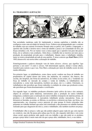 Colégio Estadual Tiradentes-Rio Real/Bahia. Página 56
8.1. TRABALHO E ALIENAÇÃO
Nas sociedades modernas onde foi implantando o sistema capitalista o trabalho não se
configurou como uma atividade de homens livres. Embora seja propagandeado que o contrato
de trabalho seja um contrato livremente firmado entre as partes, isto é patrão e empregado, o
operário não escolhe o horário nem o ritmo de trabalho e passa a ser comandado de fora, por
forças estranhas a ele. Por ser muitas vezes a única opção que o operário tem para não passar
fome, ele se submete a tais condições. Além disso, o trabalho não se mostrou um meio para a
produção da propriedade privada para o trabalhador. Quanto mais o trabalhador trabalha,
maior se torna a propriedade privada de seus patrões. É nesse contexto que Karl Marx (1818-
1883) desenvolve sua teoria sobre a alienação do trabalho.
Etimologicamente a palavra alienação vem do latim alienare, alienas, que significa "que
pertence a um outro". E outro é alienus. Sob determinado aspecto, alienar é tornar alheio,
transferir para outrem o que é seu. Para Marx a alienação por meio do trabalho ocorre de dois
modos diferentes.
Em primeiro lugar, os trabalhadores, como classe social, vendem sua força de trabalho aos
proprietários do capital (donos das terras, das indústrias, do comércio, dos bancos, das
escolas, dos hospitais, das frotas de automóveis, de ônibus ou de aviões, etc.). Vendendo sua
força de trabalho no mercado da compra e venda de trabalho, os trabalhadores são
mercadorias e, como toda mercadoria, recebem um preço, isto é, o salário. Entretanto, os
trabalhadores não percebem que foram reduzidos à condição de coisas que produzem coisas;
não percebem que foram desumanizados e coisificados.
Em segundo lugar, os trabalhos produzem alimentos (pelo cultivo da terra e dos animais),
objetos de consumo (pela indústria), instrumentos para a produção de outros trabalhos
(máquinas), condições para a realização de outros trabalhos (transporte de matérias-primas, de
produtos e de trabalhadores). A mercadoria trabalhador produz mercadorias. Estas, ao
deixarem as fazendas, as usinas, as fábricas, os escritórios e entrarem nas lojas, nas feiras, nos
supermercados, nos shoppings centers parecem ali estar porque lá foram colocadas (não
pensamos no trabalho humano que nelas está cristalizado e não pensamos no trabalho humano
realizado para que chegassem até nós) e, como o trabalhador, elas também recebem um preço.
O trabalhador olha os preços e sabe que não poderá adquirir quase nada do que está exposto
no comércio, mas não lhe passa pela cabeça que foi ele, não enquanto indivíduo e sim como
classe social, quem produziu tudo aquilo com seu trabalho e que não pode ter os produtos
porque o preço deles é muito mais alto do que o preço dele, trabalhador, isto é, o seu salário.
 
