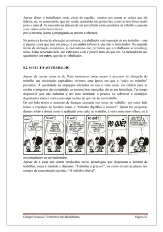 Colégio Estadual Tiradentes-Rio Real/Bahia. Página 57
Apesar disso, o trabalhador pode, cheio de orgulho, mostrar aos outros as coisas que ele
fabrica, ou, se comerciário, que ele vende, aceitando não possuí-las, como se isso fosse muito
justo e natural. As mercadorias deixam de ser percebidas como produtos do trabalho e passam
a ser vistas como bens em si e
por si mesmas (como a propaganda as mostra e oferece).
Na primeira forma de alienação econômica, o trabalhador está separado de seu trabalho – este
é alguma coisa que tem um preço; é um outro (alienus), que não o trabalhador. Na segunda
forma da alienação econômica, as mercadorias não permitem que o trabalhador se reconheça
nelas. Estão separadas dele, são exteriores a ele e podem mais do que ele. As mercadorias são
igualmente um outro, que não o trabalhador.
8.2. O CULTO AO TRABALHO
Apesar de teorias como as de Marx mostrarem como ocorre o processo de alienação do
trabalho nas sociedades capitalistas vivemos uma época em que o ―culto ao trabalho‖
prevalece. A quantidade de empregos ofertados no ano é visto como um critério para se
avaliar o progresso das sociedades, as pessoas bem sucedidas são as que trabalham. Ter tempo
disponível para não trabalhar é um luxo destinado a poucos. Se submeter a condições
degradantes ainda é visto como algo melhor do que não ter um trabalho.
De um lado temos o aumento de doenças causadas por stress no trabalho, por outro lado
temos a repetição de bordões como o ―trabalho dignifica o homem‖. Quem faz perguntas
demais sobre a forma como é realizado esse culto ao trabalho, é visto com maus olhos, ou é
um preguiçoso ou um baderneiro.
Apesar de a cada ano serem produzidas novas tecnologias que dispensam o homem de
trabalhar, ainda é mantido o discurso: ―Trabalhar é preciso!‖, ou como diziam as placas nos
campos de concentração nazistas, ―O trabalho liberta!‖.
 