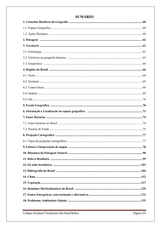 Colégio Estadual Tiradentes-Rio Real/Bahia. Página 59
SUMÁRIO
1. Conceitos Basilares da Geografia ..............................................................................................60
1.1. Espaço Geografico ....................................................................................................................60
1.2. Ações Humanas .........................................................................................................................60
2. Paisagem ....................................................................................................................................62
3. Território ....................................................................................................................................63
3.1. Etimologia ................................................................................................................................63
3.2. Territorio na geografia humana...................................................................................................63
3.3. Geopolitico ...............................................................................................................................64
4. Regiões do Brasil ........................................................................................................................66
4.1. Norte .........................................................................................................................................68
4.2. Nordeste ....................................................................................................................................69
4.3. Centro-Oeste .............................................................................................................................69
4.4. Sudeste ......................................................................................................................................69
4.5. Sul .............................................................................................................................................70
5. Escala Goegrafica .......................................................................................................................70
6. Orientação e Localização no espaço geográfico .......................................................................71
7. Fusos Horarios ...........................................................................................................................74
7.1. Fusos horários no Brasil ............................................................................................................74
7.2. Horario de Verão .......................................................................................................................75
8. Projeção Cartografica ................................................................................................................77
8.1. Tipos de projeções cartográficas ................................................................................................77
9. Leitura e Intepretação de mapas ...............................................................................................78
10. Dinamica da Paisagem Natural ................................................................................................90
11. Relevo Brasileiro ......................................................................................................................95
12. Os solos brasileiros .................................................................................................................103
13. Hidrografia do Brasil .............................................................................................................104
14. Clima ......................................................................................................................................112
15. Vegetação ................................................................................................................................117
16. Dominios Morfoclimaticos do Brasil .....................................................................................125
17. Fontes Energeticas: convencionais e alternativas ..................................................................131
18. Problemas Ambientais Globais ..............................................................................................133
 