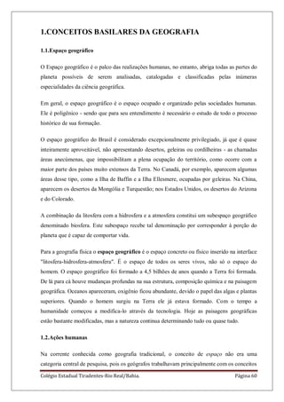 Colégio Estadual Tiradentes-Rio Real/Bahia. Página 60
1.CONCEITOS BASILARES DA GEOGRAFIA
1.1.Espaço geográfico
O Espaço geográfico é o palco das realizações humanas, no entanto, abriga todas as partes do
planeta possíveis de serem analisadas, catalogadas e classificadas pelas inúmeras
especialidades da ciência geográfica.
Em geral, o espaço geográfico é o espaço ocupado e organizado pelas sociedades humanas.
Ele é poligênico - sendo que para seu entendimento é necessário o estudo de todo o processo
histórico de sua formação.
O espaço geográfico do Brasil é considerado excepcionalmente privilegiado, já que é quase
inteiramente aproveitável, não apresentando desertos, geleiras ou cordilheiras - as chamadas
áreas anecúmenas, que impossibilitam a plena ocupação do território, como ocorre com a
maior parte dos países muito extensos da Terra. No Canadá, por exemplo, aparecem algumas
áreas desse tipo, como a Ilha de Baffin e a Ilha Ellesmere, ocupadas por geleiras. Na China,
aparecem os desertos da Mongólia e Turquestão; nos Estados Unidos, os desertos do Arizona
e do Colorado.
A combinação da litosfera com a hidrosfera e a atmosfera constitui um subespaço geográfico
denominado biosfera. Este subespaço recebe tal denominação por corresponder à porção do
planeta que é capaz de comportar vida.
Para a geografia física o espaço geográfico é o espaço concreto ou físico inserido na interface
"litosfera-hidrosfera-atmosfera". É o espaço de todos os seres vivos, não só o espaço do
homem. O espaço geográfico foi formado a 4,5 bilhões de anos quando a Terra foi formada.
De lá para cá houve mudanças profundas na sua estrutura, composição química e na paisagem
geográfica. Oceanos apareceram, oxigênio ficou abundante, devido o papel das algas e plantas
superiores. Quando o homem surgiu na Terra ele já estava formado. Com o tempo a
humanidade começou a modifica-lo através da tecnologia. Hoje as paisagens geográficas
estão bastante modificadas, mas a natureza continua determinando tudo ou quase tudo.
1.2.Ações humanas
Na corrente conhecida como geografia tradicional, o conceito de espaço não era uma
categoria central de pesquisa, pois os geógrafos trabalhavam principalmente com os conceitos
 