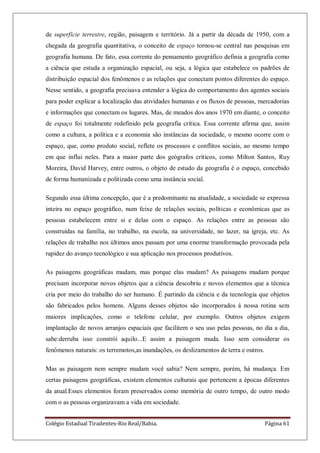Colégio Estadual Tiradentes-Rio Real/Bahia. Página 61
de superfície terrestre, região, paisagem e território. Já a partir da década de 1950, com a
chegada da geografia quantitativa, o conceito de espaço tornou-se central nas pesquisas em
geografia humana. De fato, essa corrente do pensamento geográfico definia a geografia como
a ciência que estuda a organização espacial, ou seja, a lógica que estabelece os padrões de
distribuição espacial dos fenômenos e as relações que conectam pontos diferentes do espaço.
Nesse sentido, a geografia precisava entender a lógica do comportamento dos agentes sociais
para poder explicar a localização das atividades humanas e os fluxos de pessoas, mercadorias
e informações que conectam os lugares. Mas, de meados dos anos 1970 em diante, o conceito
de espaço foi totalmente redefinido pela geografia crítica. Essa corrente afirma que, assim
como a cultura, a política e a economia são instâncias da sociedade, o mesmo ocorre com o
espaço, que, como produto social, reflete os processos e conflitos sociais, ao mesmo tempo
em que influi neles. Para a maior parte dos geógrafos críticos, como Milton Santos, Ruy
Moreira, David Harvey, entre outros, o objeto de estudo da geografia é o espaço, concebido
de forma humanizada e politizada como uma instância social.
Segundo essa última concepção, que é a predominante na atualidade, a sociedade se expressa
inteira no espaço geográfico, num feixe de relações sociais, políticas e econômicas que as
pessoas estabelecem entre si e delas com o espaço. As relações entre as pessoas são
construídas na família, no trabalho, na escola, na universidade, no lazer, na igreja, etc. As
relações de trabalho nos últimos anos passam por uma enorme transformação provocada pela
rapidez do avanço tecnológico e sua aplicação nos processos produtivos.
As paisagens geográficas mudam, mas porque elas mudam? As paisagens mudam porque
precisam incorporar novos objetos que a ciência descobriu e novos elementos que a técnica
cria por meio do trabalho do ser humano. É partindo da ciência e da tecnologia que objetos
são fabricados pelos homens. Alguns desses objetos são incorporados á nossa rotina sem
maiores implicações, como o telefone celular, por exemplo. Outros objetos exigem
implantação de novos arranjos espaciais que facilitem o seu uso pelas pessoas, no dia a dia,
sabe:derruba isso constrói aquilo...E assim a paisagem muda. Isso sem considerar os
fenômenos naturais: os terremotos,as inundações, os deslizamentos de terra e outros.
Mas as paisagem nem sempre mudam você sabia? Nem sempre, porém, há mudança. Em
certas paisagens geográficas, existem elementos culturais que pertencem a épocas diferentes
da atual.Esses elementos foram preservados como memória de outro tempo, de outro modo
com o as pessoas organizavam a vida em sociedade.
 