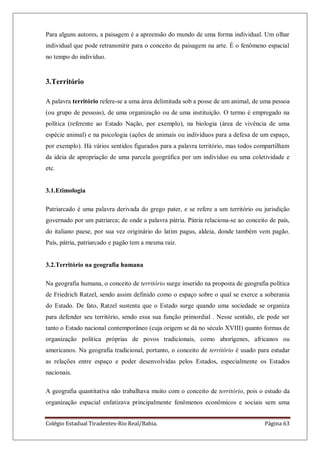 Colégio Estadual Tiradentes-Rio Real/Bahia. Página 63
Para alguns autores, a paisagem é a apreensão do mundo de uma forma individual. Um olhar
individual que pode retransmitir para o conceito de paisagem na arte. É o fenômeno espacial
no tempo do indivíduo.
3.Território
A palavra território refere-se a uma área delimitada sob a posse de um animal, de uma pessoa
(ou grupo de pessoas), de uma organização ou de uma instituição. O termo é empregado na
política (referente ao Estado Nação, por exemplo), na biologia (área de vivência de uma
espécie animal) e na psicologia (ações de animais ou indivíduos para a defesa de um espaço,
por exemplo). Há vários sentidos figurados para a palavra território, mas todos compartilham
da ideia de apropriação de uma parcela geográfica por um indivíduo ou uma coletividade e
etc.
3.1.Etimologia
Patriarcado é uma palavra derivada do grego pater, e se refere a um território ou jurisdição
governado por um patriarca; de onde a palavra pátria. Pátria relaciona-se ao conceito de país,
do italiano paese, por sua vez originário do latim pagus, aldeia, donde também vem pagão.
País, pátria, patriarcado e pagão tem a mesma raiz.
3.2.Território na geografia humana
Na geografia humana, o conceito de território surge inserido na proposta de geografia política
de Friedrich Ratzel, sendo assim definido como o espaço sobre o qual se exerce a soberania
do Estado. De fato, Ratzel sustenta que o Estado surge quando uma sociedade se organiza
para defender seu território, sendo essa sua função primordial . Nesse sentido, ele pode ser
tanto o Estado nacional contemporâneo (cuja origem se dá no século XVIII) quanto formas de
organização política próprias de povos tradicionais, como aborígenes, africanos ou
americanos. Na geografia tradicional, portanto, o conceito de território é usado para estudar
as relações entre espaço e poder desenvolvidas pelos Estados, especialmente os Estados
nacionais.
A geografia quantitativa não trabalhava muito com o conceito de território, pois o estudo da
organização espacial enfatizava principalmente fenômenos econômicos e sociais sem uma
 
