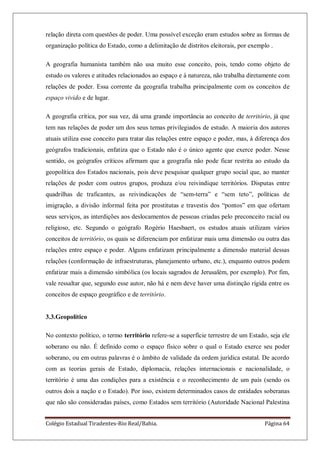 Colégio Estadual Tiradentes-Rio Real/Bahia. Página 64
relação direta com questões de poder. Uma possível exceção eram estudos sobre as formas de
organização política do Estado, como a delimitação de distritos eleitorais, por exemplo .
A geografia humanista também não usa muito esse conceito, pois, tendo como objeto de
estudo os valores e atitudes relacionados ao espaço e à natureza, não trabalha diretamente com
relações de poder. Essa corrente da geografia trabalha principalmente com os conceitos de
espaço vivido e de lugar.
A geografia crítica, por sua vez, dá uma grande importância ao conceito de território, já que
tem nas relações de poder um dos seus temas privilegiados de estudo. A maioria dos autores
atuais utiliza esse conceito para tratar das relações entre espaço e poder, mas, à diferença dos
geógrafos tradicionais, enfatiza que o Estado não é o único agente que exerce poder. Nesse
sentido, os geógrafos críticos afirmam que a geografia não pode ficar restrita ao estudo da
geopolítica dos Estados nacionais, pois deve pesquisar qualquer grupo social que, ao manter
relações de poder com outros grupos, produza e/ou reivindique territórios. Disputas entre
quadrilhas de traficantes, as reivindicações de ―sem-terra‖ e ―sem teto‖, políticas de
imigração, a divisão informal feita por prostitutas e travestis dos ―pontos‖ em que ofertam
seus serviços, as interdições aos deslocamentos de pessoas criadas pelo preconceito racial ou
religioso, etc. Segundo o geógrafo Rogério Haesbaert, os estudos atuais utilizam vários
conceitos de território, os quais se diferenciam por enfatizar mais uma dimensão ou outra das
relações entre espaço e poder. Alguns enfatizam principalmente a dimensão material dessas
relações (conformação de infraestruturas, planejamento urbano, etc.), enquanto outros podem
enfatizar mais a dimensão simbólica (os locais sagrados de Jerusalém, por exemplo). Por fim,
vale ressaltar que, segundo esse autor, não há e nem deve haver uma distinção rígida entre os
conceitos de espaço geográfico e de território.
3.3.Geopolítico
No contexto político, o termo território refere-se a superfície terrestre de um Estado, seja ele
soberano ou não. É definido como o espaço físico sobre o qual o Estado exerce seu poder
soberano, ou em outras palavras é o âmbito de validade da ordem jurídica estatal. De acordo
com as teorias gerais de Estado, diplomacia, relações internacionais e nacionalidade, o
território é uma das condições para a existência e o reconhecimento de um país (sendo os
outros dois a nação e o Estado). Por isso, existem determinados casos de entidades soberanas
que não são consideradas países, como Estados sem território (Autoridade Nacional Palestina
 