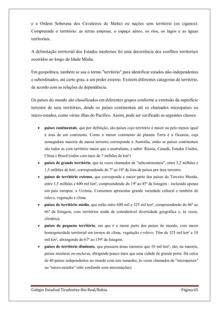 Colégio Estadual Tiradentes-Rio Real/Bahia. Página 65
e a Ordem Soberana dos Cavaleiros de Malta) ou nações sem território (os ciganos).
Compreende o território: as terras emersas, o espaço aéreo, os rios, os lagos e as águas
territoriais.
A delimitação territorial dos Estados modernos foi uma decorrência dos conflitos territoriais
ocorridos ao longo da Idade Média.
Em geopolítica, também se usa o termo "território" para identificar estados não-independentes
e subordinados, até certo grau, a um poder externo. Existem diferentes categorias de território,
de acordo com as relações de dependência.
Os países do mundo são classificados em diferentes grupos conforme a extensão da superfície
terrestre de seus territórios, desde os países continentais até os chamados micropaíses ou
micro-estados, como várias ilhas do Pacífico. Assim, pode ser verificado as seguintes classes:
países continentais, que por definição, são países cujo território é maior ou pelo menos igual
à área de um continente. Como o menor continente do planeta Terra é a Oceania, cuja
esmagadora maioria da massa terrestre corresponde à Austrália, então os países continentais
são todos os com território maior que o australiano, a saber: Rússia, Canadá, Estados Unidos,
China e Brasil (todos com mais de 7 milhões de km²).
países de grande território, que às vezes chamados de "subcontinentais", entre 3,2 milhões e
1,5 milhões de km², correspondendo do 7º ao 18º da lista de países por área terrestre.
países de território extenso, que corresponde a maior parte dos países do Terceiro Mundo,
entre 1,5 milhões e 600 mil km², compreendendo do 19º ao 45º da listagem - incluindo apenas
um país europeu: a Ucrânia. Costumam apresentar grande variedade cultural e também de
relevo, vegetação e clima.
países de território médio, que estão entre 600 mil e 325 mil km², compreendendo do 46º ao
66º da listagem, com territórios ainda de considerável diversidade geográfica e, às vezes,
climática.
países de pequeno território, em que é a maior parte dos países do mundo, com maior
homogeneidade territorial em termos de clima, vegetação e relevo. Têm de 325 mil km² a 10
mil km², abrangendo do 67º ao 159º da listagem.
países de território diminuto, que possuem áreas menores que 10 mil km², são, na maioria,
países insulares ou enclaves, abrigando pouco mais que uma cidade de grande porte. Há cerca
de 40 países independentes no mundo com este tamanho, às vezes chamados de "micropaíses"
ou "micro-estados" (não confundir com micronações).
 