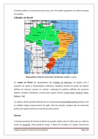 Colégio Estadual Tiradentes-Rio Real/Bahia. Página 66
Consulte também a Lista de países por área, com 194 estados agrupados em ordem crescente
de tamanho.
4.Regiões do Brasil
Mapa político do Brasil, mostrando a divisão por estados e regiões.
As regiões do Brasil são agrupamentos das unidades da federação em regiões com o
propósito de ajudar as interpretações estatísticas, implantar sistemas de gestão de funções
públicas de interesse comum ou orientar a aplicação de políticas públicas dos governos
federal e estadual. Atualmente, existem cinco regiões oficiais: Centro-Oeste, Nordeste, Norte,
Sudeste e Sul.
As regiões, mesmo quando definidas por lei, não possuem personalidade jurídica própria, nem
os cidadãos elegem representantes da região. Não há, portanto, qualquer tipo de autonomia
política das regiões brasileiras como há em outros países.
História
A primeira proposta de divisão do Brasil em grandes regiões data de 1913, para ser usada no
ensino de geografia. Nesta primeira versão, o Brasil foi dividido nas regiões Setentrional
 