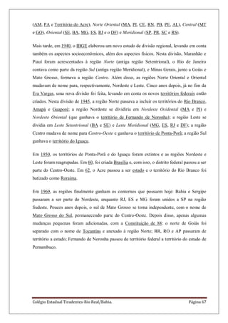Colégio Estadual Tiradentes-Rio Real/Bahia. Página 67
(AM, PA e Território do Acre), Norte Oriental (MA, PI, CE, RN, PB, PE, AL), Central (MT
e GO), Oriental (SE, BA, MG, ES, RJ e o DF) e Meridional (SP, PR, SC e RS).
Mais tarde, em 1940, o IBGE elaborou um novo estudo de divisão regional, levando em conta
também os aspectos socioeconômicos, além dos aspectos físicos. Nesta divisão, Maranhão e
Piauí foram acrescentados à região Norte (antiga região Setentrional), o Rio de Janeiro
contava como parte da região Sul (antiga região Meridional), e Minas Gerais, junto a Goiás e
Mato Grosso, formava a região Centro. Além disso, as regiões Norte Oriental e Oriental
mudavam de nome para, respectivamente, Nordeste e Leste. Cinco anos depois, já no fim da
Era Vargas, uma nova divisão foi feita, levando em conta os novos territórios federais então
criados. Nesta divisão de 1945, a região Norte passava a incluir os territórios do Rio Branco,
Amapá e Guaporé; a região Nordeste se dividiria em Nordeste Ocidental (MA e PI) e
Nordeste Oriental (que ganhava o território de Fernando de Noronha); a região Leste se
dividia em Leste Setentrional (BA e SE) e Leste Meridional (MG, ES, RJ e DF); a região
Centro mudava de nome para Centro-Oeste e ganhava o território de Ponta-Porã; a região Sul
ganhava o território do Iguaçu.
Em 1950, os territórios de Ponta-Porã e do Iguaçu foram extintos e as regiões Nordeste e
Leste foram reagrupadas. Em 60, foi criada Brasília e, com isso, o distrito federal passou a ser
parte do Centro-Oeste. Em 62, o Acre passou a ser estado e o território do Rio Branco foi
batizado como Roraima.
Em 1969, as regiões finalmente ganham os contornos que possuem hoje: Bahia e Sergipe
passaram a ser parte do Nordeste, enquanto RJ, ES e MG foram unidos a SP na região
Sudeste. Poucos anos depois, o sul de Mato Grosso se torna independente, com o nome de
Mato Grosso do Sul, permanecendo parte do Centro-Oeste. Depois disso, apenas algumas
mudanças pequenas foram adicionadas, com a Constituição de 88: o norte de Goiás foi
separado com o nome de Tocantins e anexado à região Norte; RR, RO e AP passaram de
território a estado; Fernando de Noronha passou de território federal a território do estado de
Pernambuco.
 