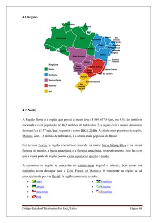 Colégio Estadual Tiradentes-Rio Real/Bahia. Página 68
4.1.Regiões
4.2.Norte
A Região Norte é a região que possui a maior área (3 869 637,9 km², ou 45% do território
nacional) e com população de 16,3 milhões de habitantes. É a região com a menor densidade
demográfica (3,77 hab./km², segundo o censo IBGE 2010). A cidade mais populosa da região,
Manaus, com 1,8 milhão de habitantes, é a sétima mais populosa do Brasil.
Em termos físicos, a região encontra-se inserida na maior bacia hidrográfica e na maior
floresta do mundo, a bacia amazônica e a floresta amazônica, respectivamente. Isso faz com
que a maior parte da região possua clima equatorial, quente e úmido.
A economia na região se concentra no extrativismo vegetal e mineral, bem como nas
indústrias (com destaque para a Zona Franca de Manaus). O transporte na região se dá
principalmente por via fluvial. A região possui sete estados:
Acre
Amapá
Amazonas
Pará
Rondônia
Roraima
Tocantins
 