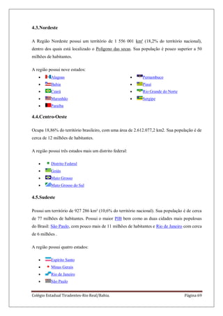 Colégio Estadual Tiradentes-Rio Real/Bahia. Página 69
4.3.Nordeste
A Região Nordeste possui um território de 1 556 001 km² (18,2% do território nacional),
dentro dos quais está localizado o Polígono das secas. Sua população é pouco superior a 50
milhões de habitantes.
A região possui nove estados:
Alagoas
Bahia
Ceará
Maranhão
Paraíba
Pernambuco
Piauí
Rio Grande do Norte
Sergipe
4.4.Centro-Oeste
Ocupa 18,86% do território brasileiro, com uma área de 2.612.077,2 km2. Sua população é de
cerca de 12 milhões de habitantes.
A região possui três estados mais um distrito federal:
Distrito Federal
Goiás
Mato Grosso
Mato Grosso do Sul
4.5.Sudeste
Possui um território de 927 286 km² (10,6% do território nacional). Sua população é de cerca
de 77 milhões de habitantes. Possui o maior PIB bem como as duas cidades mais populosas
do Brasil: São Paulo, com pouco mais de 11 milhões de habitantes e Rio de Janeiro com cerca
de 6 milhões .
A região possui quatro estados:
Espírito Santo
Minas Gerais
Rio de Janeiro
São Paulo
 