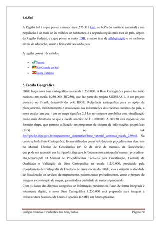 Colégio Estadual Tiradentes-Rio Real/Bahia. Página 70
4.6.Sul
A Região Sul é a que possui a menor área (575 316 km², ou 6,8% do território nacional) e sua
população é de mais de 26 milhões de habitantes, é a segunda região mais rica do país, depois
da Região Sudeste, e a que possui o maior IDH, a maior taxa de alfabetização e os melhores
níveis de educação, saúde e bem estar social do país.
A região possui três estados:
Paraná
Rio Grande do Sul
Santa Catarina
5.Escala Geográfica
IBGE lança nova base cartográfica em escala 1:250.000. A Base Cartográfica para o território
nacional em escala 1:250.000 (BC250), que faz parte do projeto SIGBRASIL, é um projeto
pioneiro no Brasil, desenvolvido pelo IBGE. Referência cartográfica para as ações de
planejamento, monitoramento e atualização das informações dos recursos naturais do país, a
nova escala (em que 1 cm no mapa significa 2,5 km no terreno) possibilita uma visualização
muito mais detalhada do que a escala anterior de 1:1.000.000. A BC250 está disponível em
formato shape, que permite utilização em programas de sistema de informações geográficas
(SIG) no link
ftp://geoftp.ibge.gov.br/mapeamento_sistematico/base_vetorial_continua_escala_250mil. Na
construção da Base Cartográfica, foram utilizados como referência os procedimentos descritos
no Manual Técnico de Geociências (nº 12 da série de manuais da Geociências)
que pode ser acessado em ftp://geoftp.ibge.gov.br/documentos/cartografia/manual_procedime
nto_tecnico.pdf. O Manual de Procedimentos Técnicos para Fiscalização, Controle de
Qualidade e Validação da Base Cartográfica na escala 1:250.000, produzido pela
Coordenação de Cartografia da Diretoria de Geociências do IBGE, visa a orientar a atividade
de fiscalização de serviços de mapeamento, padronizando procedimentos, como o preparo de
imagens e construção de mapas, garantindo a qualidade do material produzido.
Com os dados das diversas categorias de informação presentes na Base, de forma integrada e
totalmente digital, a nova Base Cartográfica 1:250:000 está preparada para integrar a
Infraestrutura Nacional de Dados Espaciais (INDE) em futuro próximo.
 