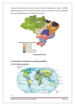 Colégio Estadual Tiradentes-Rio Real/Bahia. Página 71
O mapa do Brasil mostra a divisão em blocos da Base Cartográfica em escala 1:250.000,
disponibilizada para 81% do território nacional (os blocos identificados nas três tonalidades
da cor azul estarão disponíveis ao final do ano de 2012).
Comunicação Social
6. Orientação e localização no espaço geográfico
6.1.Coordenadas geográficas
 