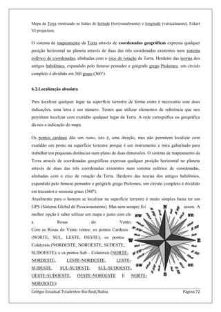 Colégio Estadual Tiradentes-Rio Real/Bahia. Página 72
Mapa da Terra mostrando as linhas de latitude (horizontalmente) e longitude (verticalmente), Eckert
VI projection;
O sistema de mapeamento da Terra através de coordenadas geográficas expressa qualquer
posição horizontal no planeta através de duas das três coordenadas existentes num sistema
esférico de coordenadas, alinhadas com o eixo de rotação da Terra. Herdeiro das teorias dos
antigos babilônios, expandido pelo famoso pensador e geógrafo grego Ptolomeu, um círculo
completo é dividido em 360 graus (360°).
6.2.Localização absoluta
Para localizar qualquer lugar na superfície terrestre de forma exata é necessário usar duas
indicações, uma letra e um número. Temos que utilizar elementos de referência que nos
permitam localizar com exatidão qualquer lugar da Terra. A rede cartográfica ou geográfica
dá-nos a indicação do mapa
Os pontos cardeais dão um rumo, isto é, uma direção, mas não permitem localizar com
exatidão um ponto na superfície terrestre porque é um instrumento e mira gabaritado para
trabalhar em pequenas distâncias num plano de duas dimensões. O sistema de mapeamento da
Terra através de coordenadas geográficas expressa qualquer posição horizontal no planeta
através de duas das três coordenadas existentes num sistema esférico de coordenadas,
alinhadas com o eixo de rotação da Terra. Herdeiro das teorias dos antigos babilônios,
expandido pelo famoso pensador e geógrafo grego Ptolomeu, um círculo completo é dividido
em trezentos e sessenta graus (360º).
Atualmente para o homem se localizar na superfície terrestre é muito simples basta ter um
GPS (Sistema Global de Posicionamento). Mas nem sempre foi assim. A
melhor opção é saber utilizar um mapa e junto com ele
a Rosas do Vento.
Com as Rosas do Vento temos: os pontos Cardeais
(NORTE, SUL, LESTE, OESTE); os pontos
Colaterais (NORDESTE, NOROESTE, SUDESTE,
SUDOESTE); e os pontos Sub – Colaterais (NORTE-
NORDESTE, LESTE-NORDESTE, LESTE-
SUDESTE, SUL-SUDESTE, SUL-SUDOESTE,
OESTE-SUDOESTE, OESTE-NOROESTE E NORTE-
NOROESTE).
 