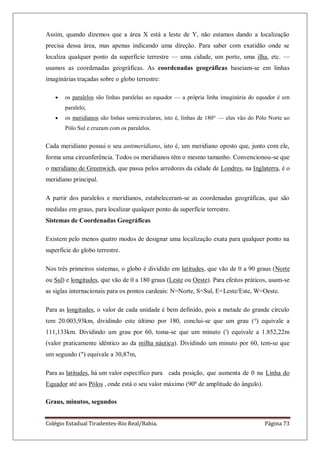 Colégio Estadual Tiradentes-Rio Real/Bahia. Página 73
Assim, quando dizemos que a área X está a leste de Y, não estamos dando a localização
precisa dessa área, mas apenas indicando uma direção. Para saber com exatidão onde se
localiza qualquer ponto da superfície terrestre — uma cidade, um porto, uma ilha, etc. —
usamos as coordenadas geográficas. As coordenadas geográficas baseiam-se em linhas
imaginárias traçadas sobre o globo terrestre:
os paralelos são linhas paralelas ao equador — a própria linha imaginária do equador é um
paralelo;
os meridianos são linhas semicirculares, isto é, linhas de 180° — eles vão do Pólo Norte ao
Pólo Sul e cruzam com os paralelos.
Cada meridiano possui o seu antimeridiano, isto é, um meridiano oposto que, junto com ele,
forma uma circunferência. Todos os meridianos têm o mesmo tamanho. Convencionou-se que
o meridiano de Greenwich, que passa pelos arredores da cidade de Londres, na Inglaterra, é o
meridiano principal.
A partir dos paralelos e meridianos, estabeleceram-se as coordenadas geográficas, que são
medidas em graus, para localizar qualquer ponto da superfície terrestre.
Sistemas de Coordenadas Geográficas
Existem pelo menos quatro modos de designar uma localização exata para qualquer ponto na
superfície do globo terrestre.
Nos três primeiros sistemas, o globo é dividido em latitudes, que vão de 0 a 90 graus (Norte
ou Sul) e longitudes, que vão de 0 a 180 graus (Leste ou Oeste). Para efeitos práticos, usam-se
as siglas internacionais para os pontos cardeais: N=Norte, S=Sul, E=Leste/Este, W=Oeste.
Para as longitudes, o valor de cada unidade é bem definido, pois a metade do grande círculo
tem 20.003,93km, dividindo este último por 180, conclui-se que um grau (°) equivale a
111,133km. Dividindo um grau por 60, toma-se que um minuto (') equivale a 1.852,22m
(valor praticamente idêntico ao da milha náutica). Dividindo um minuto por 60, tem-se que
um segundo (") equivale a 30,87m,
Para as latitudes, há um valor específico para cada posição, que aumenta de 0 na Linha do
Equador até aos Pólos , onde está o seu valor máximo (90º de amplitude do ângulo).
Graus, minutos, segundos
 