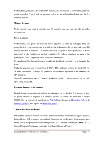 Colégio Estadual Tiradentes-Rio Real/Bahia. Página 74
Neste sistema, cada grau é dividido em 60 minutos, que por sua vez se subdividem, cada um,
em 60 segundos. A partir daí, os segundos podem ser divididos decimalmente em frações
cada vez menores.
Minutos decimais
Neste sistema, cada grau é dividido em 60 minutos, que por sua vez são divididos
decimalmente.
Graus Decimais
Neste sistema, cada grau é dividido em frações decimais. A forma de nomeação difere um
pouco dos dois primeiros sistemas: a latitude recebe a abreviatura lat e a longitude, long. Há
valores positivos e negativos. Os valores positivos são para o Norte (latitude) e o Leste
(longitude) e não recebem um símbolo específico. Os valores negativos são para o Sul
(latitude) e o Oeste (longitude), sendo acrescidos do símbolo -.
Os meridianos além de proporcionar a posição, ele também é responsável pela formação das
horas.
O planeta apresenta uma circunferência de 360° e 24h a cada dia, portanto dividindo 360 por
24 temos exatamente 15, ou seja, 15° para cada meridiano que representa 1h por meridiano de
15°. Exemplo.
Temos 12 meridianos a leste e 12 a oeste. Sendo que a cada 15° a leste aumenta 1h, e a cada
15° a oeste diminui 1h.
Universal Transversa de Mercator
Para efeitos de comparação, este sistema usa três dados em vez de dois. O primeiro é o setor
do globo terrestre, o segundo é a distância relativa ao centro do meridiano - sempre
500000.00m - e o terceiro é a distância do Pólo Sul (para lugares no Hemisfério Sul) ou da
Linha do Equador (para lugares no Hemisfério Norte).
7.Fusos horários no Brasil
O Brasil tem três fusos horários. O horário de verão somente é observado nas regiões Sudeste,
Centro-Oeste e Sul, e também no estado do Tocantins, na região norte. Uma proposta para
mudar todo o país para uma única diferença com a UTC está sob consideração. OBS.: UTC:
Tempo Universal Coordenado (em inglês Coordinated Universal Time).
 