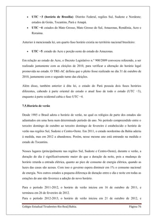 Colégio Estadual Tiradentes-Rio Real/Bahia. Página 76
UTC −3 (horário de Brasília): Distrito Federal, regiões Sul, Sudeste e Nordeste;
estados de Goiás, Tocantins, Pará e Amapá.
UTC −4: estados do Mato Grosso, Mato Grosso do Sul, Amazonas, Rondônia, Acre e
Roraima.
Anterior à mencionada lei, um quarto fuso horário existia no território nacional brasileiro:
UTC −5: estado do Acre e porção oeste do estado do Amazonas.
Em relação ao estado do Acre, o Decreto Legislativo n.° 900/2009 convocou referendo, a ser
realizado juntamente com as eleições de 2010, para verificar a alteração do horário legal
promovida no estado. O TRE-AC definiu que o pleito fosse realizado no dia 31 de outubro de
2010, juntamente com o segundo turno das eleições.
Além disso, também anterior à dita lei, o estado do Pará possuía dois fusos horários
diferentes, cabendo à parte oriental do estado o atual fuso de todo o estado (UTC −3),
enquanto à parte ocidental cabia o fuso UTC −4.
7.5.Horário de verão
Desde 1985 o Brasil adota o horário de verão, no qual os relógios de parte dos estados são
adiantados em uma hora num determinado período do ano. No período compreendido entre o
terceiro domingo de outubro ao terceiro domingo de fevereiro é estabelecido o horário de
verão nas regiões Sul, Sudeste e Centro-Oeste. Em 2011, o estado nordestino da Bahia aderiu
à medida, mas em 2012 a abandonou. Porém, nesse mesmo ano está entrando na medida o
estado do Tocantins.
Nesses lugares (principalmente nas regiões Sul, Sudeste e Centro-Oeste), durante o verão, a
duração do dia é significativamente maior do que a duração da noite, pois a mudança de
horário retarda a entrada elétrica, quanto ao pico de consumo de energia elétrica, quando as
luzes das casas são acesas. Com isso o governo espera diminuir em 1% o consumo nacional
de energia. Nos outros estados a pequena diferença de duração entre o dia e noite em todas as
estações do ano não favorece a adoção do novo horário.
Para o período 2011-2012, o horário de verão iniciou em 16 de outubro de 2011, e
terminou em 26 de fevereiro de 2012.
Para o período 2012-2013, o horário de verão iniciou em 21 de outubro de 2012, e
 