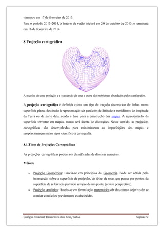 Colégio Estadual Tiradentes-Rio Real/Bahia. Página 77
terminou em 17 de fevereiro de 2013.
Para o período 2013-2014, o horário de verão iniciará em 20 de outubro de 2013, e terminará
em 16 de fevereiro de 2014.
8.Projeção cartográfica
A escolha de uma projeção e a conversão de uma a outra são problemas abordados pelos cartógrafos.
A projeção cartográfica é definida como um tipo de traçado sistemático de linhas numa
superfície plana, destinado à representação de paralelos de latitude e meridianos de longitude
da Terra ou de parte dela, sendo a base para a construção dos mapas. A representação da
superfície terrestre em mapas, nunca será isenta de distorções. Nesse sentido, as projeções
cartográficas são desenvolvidas para minimizarem as imperfeições dos mapas e
proporcionarem maior rigor científico à cartografia.
8.1.Tipos de Projeções Cartográficas
As projeções cartográficas podem ser classificadas de diversas maneiras.
Método
Projeção Geométrica: Baseia-se em princípios da Geometria. Pode ser obtida pela
intersecção sobre a superfície de projeção, do feixe de retas que passa por pontos da
superfície de referência partindo sempre de um ponto (centro perspectivo).
Projeção Analítica: Baseia-se em formulação matemática obtidas com o objetivo de se
atender condições previamente estabelecidas.
 