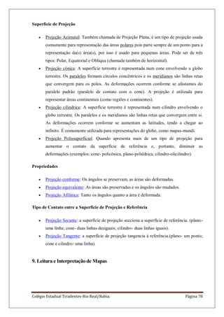 Colégio Estadual Tiradentes-Rio Real/Bahia. Página 78
Superfície de Projeção
Projeção Azimutal: Também chamada de Projeção Plana, é um tipo de projeção usada
comumente para representação das áreas polares pois parte sempre de um ponto para a
representação da(s) área(s), por isso é usado para pequenas áreas. Pode ser de três
tipos: Polar, Equatorial e Oblíqua (chamada também de horizontal).
Projeção cônica: A superfície terrestre é representada num cone envolvendo a globo
terrestre. Os paralelos formam círculos concêntricos e os meridianos são linhas retas
que convergem para os polos. As deformações ocorrem conforme se afastamos do
paralelo padrão (paralelo de contato com o cone). A projeção é utilizada para
representar áreas continentais (como regiões e continentes).
Projeção cilíndrica: A superfície terrestre é representada num cilindro envolvendo o
globo terrestre. Os paralelos e os meridianos são linhas retas que convergem entre si.
As deformações ocorrem conforme se aumentam as latitudes, tendo a chegar ao
infinito. É comumente utilizada para representações do globo, como mapas-mundí.
Projeção Polissuperficial: Quando apresenta mais de um tipo de projeção para
aumentar o contato da superfície de referência e, portanto, diminuir as
deformações (exemplos: cone- policônica, plano-poliédrica, cilindro-olicilindro)
Propriedades
Projeção conforme: Os ângulos se preservam, as áreas são deformadas.
Projeção equivalente: As áreas são preservadas e os ângulos são mudados.
Projeção Afilática: Tanto os ângulos quanto a área é deformada.
Tipo de Contato entre a Superfície de Projeção e Referência
Projeção Secante: a superfície de projeção secciona a superfície de referência. (plano-
uma linha; cone- duas linhas desiguais; cilindro- duas linhas iguais).
Projeção Tangente: a superfície de projeção tangencia à referência.(plano- um ponto;
cone e cilindro- uma linha).
9. Leitura e Interpretação de Mapas
 