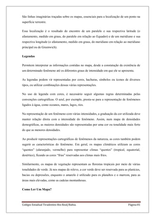 Colégio Estadual Tiradentes-Rio Real/Bahia. Página 81
São linhas imaginárias traçadas sobre os mapas, essenciais para a localização de um ponto na
superfície terrestre.
Essa localização é o resultado do encontro de um paralelo e sua respectiva latitude (o
afastamento, medido em graus, do paralelo em relação ao Equador) e de um meridiano e sua
respectiva longitude (o afastamento, medido em graus, do meridiano em relação ao meridiano
principal ou de Greenwich).
Legendas
Permitem interpretar as informações contidas no mapa, desde a constatação da existência de
um determinado fenômeno até os diferentes graus de intensidade em que ele se apresenta.
As legendas podem vir representadas por cores, hachuras, símbolos ou ícones de diversos
tipos, ou utilizar combinações dessas várias representações.
No uso de legenda com cores, é necessário seguir algumas regras determinadas pelas
convenções cartográficas. O azul, por exemplo, presta-se para a representação de fenômenos
ligados à água, como oceanos, mares, lagos, rios.
Na representação de um fenômeno com várias intensidades, a graduação da cor utilizada deve
manter relação direta com a intensidade do fenômeno. Assim, num mapa de densidades
demográficas, as maiores densidades são representadas por uma cor ou tonalidade mais forte
do que as menores densidades.
Ao produzir representações cartográficas de fenômenos da natureza, as cores também podem
sugerir as características do fenômeno. Em geral, os mapas climáticos utilizam as cores
―quentes‖ (alaranjado, vermelho) para representar climas ―quentes‖ (tropical, equatorial,
desértico), ficando as cores ―frias‖ reservadas aos climas mais frios.
Similarmente, os mapas de vegetação representam as florestas tropicais por meio de várias
tonalidades de verde. Já nos mapas de relevo, a cor verde deve ser reservada para as planícies,
bacias ou depressões, enquanto o amarelo é utilizado para os planaltos e o marrom, para as
áreas mais elevadas, como as cadeias montanhosas.
Como Ler Um Mapa?
 