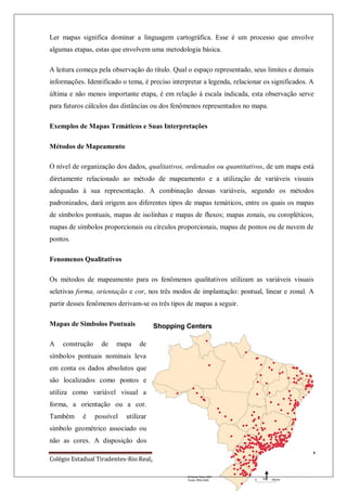 Colégio Estadual Tiradentes-Rio Real/Bahia. Página 82
Ler mapas significa dominar a linguagem cartográfica. Esse é um processo que envolve
algumas etapas, estas que envolvem uma metodologia básica.
A leitura começa pela observação do título. Qual o espaço representado, seus limites e demais
informações. Identificado o tema, é preciso interpretar a legenda, relacionar os significados. A
última e não menos importante etapa, é em relação à escala indicada, esta observação serve
para futuros cálculos das distâncias ou dos fenômenos representados no mapa.
Exemplos de Mapas Temáticos e Suas Interpretações
Métodos de Mapeamento
O nível de organização dos dados, qualitativos, ordenados ou quantitativos, de um mapa está
diretamente relacionado ao método de mapeamento e a utilização de variáveis visuais
adequadas à sua representação. A combinação dessas variáveis, segundo os métodos
padronizados, dará origem aos diferentes tipos de mapas temáticos, entre os quais os mapas
de símbolos pontuais, mapas de isolinhas e mapas de fluxos; mapas zonais, ou coropléticos,
mapas de símbolos proporcionais ou círculos proporcionais, mapas de pontos ou de nuvem de
pontos.
Fenomenos Qualitativos
Os métodos de mapeamento para os fenômenos qualitativos utilizam as variáveis visuais
seletivas forma, orientação e cor, nos três modos de implantação: pontual, linear e zonal. A
partir desses fenômenos derivam-se os três tipos de mapas a seguir.
Mapas de Simbolos Pontuais
A construção de mapa de
símbolos pontuais nominais leva
em conta os dados absolutos que
são localizados como pontos e
utiliza como variável visual a
forma, a orientação ou a cor.
Também é possível utilizar
símbolo geométrico associado ou
não as cores. A disposição dos
 