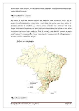 Colégio Estadual Tiradentes-Rio Real/Bahia. Página 83
pontos nesse mapa cria uma regionalização do espaço formada especificamente pela presença/
ausência da informação.
Mapas de Simbolos Lineares
Os mapas de símbolos lineares nominais são indicados para representar feições que se
desenvolvem linearmente no espaço como a rede viária, hidrografia e, por isso, podem ser
reduzidos a forma de uma linha. As variáveis visuais utilizadas são a forma e a cor. Esses
mapas também servem para mostrar deslocamentos no espaço indicando direção ou rota (rotas
de transporte aéreo, correntes oceânicas, fluxo de migrações, direções dos ventos e correntes
de ar) sem envolver quantidades. Nesses mapas qualitativos a espessura da linha permanece a
mesma, variando somente sua direção.
Mapas Corocromáticos
 