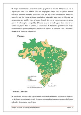 Colégio Estadual Tiradentes-Rio Real/Bahia. Página 84
Os mapas corocromáticos apresentam dados geográficos e utilizam diferenças de cor na
implantação zonal. Este método deve ser empregado sempre que for preciso mostrar
diferenças nominais em dados qualitativos, sem que haja ordem ou hierarquia. Também é
possível o uso das variáveis visuais granulação e orientação, neste caso, as diferenças são
representadas por padrões preto e branco. Quando do uso de cores, estas devem separar
grupos de informações e os padrões diferentes e serem aplicados, para fazer a subdivisão
dentro dos grupos. Para os usuários, a visualização de fenômenos qualitativos em mapas
corocromáticos, apenas aponta para a existência ou ausência do fenômeno e não a ordem ou a
proporção do fenômeno representado.
Fenômenos Ordenados
Os fenômenos ordenados são representados em classes visualmente ordenadas e utilizam a
variável valor na implantação zonal. Os mapas mais significativos para representar fenômenos
ordenados são os mapas coropléticos.
 