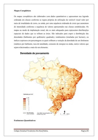 Colégio Estadual Tiradentes-Rio Real/Bahia. Página 85
Mapas Coropléticos
Os mapas coropléticos são elaborados com dados quantitativos e apresentam sua legenda
ordenada em classes conforme as regras próprias de utilização da variável visual valor por
meio de tonalidades de cores, ou ainda, por uma sequência ordenada de cores que aumentam
de intensidade conforme a sequência de valores apresentados nas classes estabelecidas. Os
mapas no modo de implantação zonal, são os mais adequados para representar distribuições
espaciais de dados que se refiram as áreas. São indicados para expor a distribuição das
densidades (habitantes por quilômetro quadrado), rendimentos (toneladas por hectare), ou
índices expressos em percentagens os quais refletem a variação da densidade de um fenômeno
(médicos por habitante, taxa de natalidade, consumo de energia) ou ainda, outros valores que
sejam relacionados a mais de um elemento.
Fenômenos Quantitativos
 