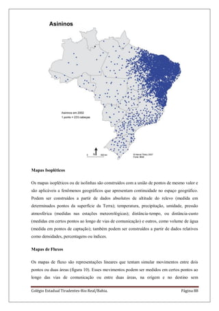 Colégio Estadual Tiradentes-Rio Real/Bahia. Página 88
Mapas Isopléticos
Os mapas isopléticos ou de isolinhas são construídos com a união de pontos de mesmo valor e
são aplicáveis a fenômenos geográficos que apresentam continuidade no espaço geográfico.
Podem ser construídos a partir de dados absolutos de altitude do relevo (medida em
determinados pontos da superfície da Terra); temperatura, precipitação, umidade, pressão
atmosférica (medidas nas estações meteorológicas); distância-tempo, ou distância-custo
(medidas em certos pontos ao longo de vias de comunicação) e outros, como volume de água
(medida em pontos de captação); também podem ser construídos a partir de dados relativos
como densidades, percentagens ou índices.
Mapas de Fluxos
Os mapas de fluxo são representações lineares que tentam simular movimentos entre dois
pontos ou duas áreas (figura 10). Esses movimentos podem ser medidos em certos pontos ao
longo das vias de comunicação ou entre duas áreas, na origem e no destino sem
 