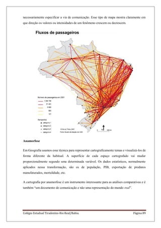 Colégio Estadual Tiradentes-Rio Real/Bahia. Página 89
necessariamente especificar a via de comunicação. Esse tipo de mapa mostra claramente em
que direção os valores ou intensidades de um fenômeno crescem ou decrescem.
Anamorfose
Em Geografia usamos essa técnica para representar cartograficamente temas e visualizá-los de
forma diferente da habitual. A superfície de cada espaço cartografado vai mudar
proporcionalmente segundo uma determinada variável. Os dados estatísticos, normalmente
aplicados nessa transformação, são os de população, PIB, exportação de produtos
manufaturados, mortalidade, etc.
A cartografia por anamorfose é um instrumento interessante para as análises comparativas e é
também ―um documento de comunicação e não uma representação do mundo real‖.
 