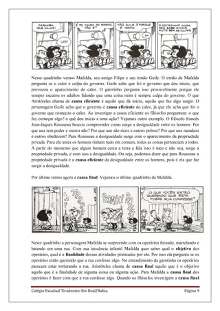 Colégio Estadual Tiradentes-Rio Real/Bahia. Página 9
Nesse quadrinho vemos Mafalda, seu amigo Filipe e seu irmão Guile. O irmão de Mafalda
pergunta se o calor é culpa do governo. Guile acha que foi o governo que deu início, que
provocou o aparecimento do calor. O garotinho pergunta isso provavelmente porque ele
sempre escutou os adultos falando que uma coisa ruim é sempre culpa do governo. O que
Aristóteles chama de causa eficiente é aquilo que dá início, aquilo que faz algo surgir. O
personagem Guile acha que o governo é causa eficiente do calor, já que ele acha que foi o
governo que começou o calor. Ao investigar a causa eficiente os filósofos perguntam: o que
fez começar algo? o quê deu início a uma ação? Vejamos outro exemplo. O filósofo francês
Jean-Jaques Rousseau buscou compreender como surge a desigualdade entre os homens. Por
que uns tem poder e outros não? Por que uns são ricos e outros pobres? Por que uns mandam
e outros obedecem? Para Rousseau a desigualdade surge com o aparecimento da propriedade
privada. Para ele antes os homens tinham tudo em comum, todas as coisas pertenciam a todos.
A partir do momento que algum homem cerca a terra e fala isso é meu e não seu, surge a
propriedade privada, e com isso a desigualdade. Ou seja, podemos dizer que para Rousseau a
propriedade privada é a causa eficiente da desigualdade entre os homens, pois é ela que faz
surgir a desigualdade.
Por último temos agora a causa final. Vejamos o último quadrinho da Mafalda.
Neste quadrinho a personagem Mafalda se surpreende com os operários furando, martelando e
batendo em uma rua. Com sua inocência infantil Mafalda quer saber qual o objetivo dos
operários, qual é a finalidade dessas atividades praticadas por ele. Por isso ela pergunta se os
operários estão querendo que a rua confesse algo. No entendimento da garotinha os operários
parecem estar torturando a rua. Aristóteles chama de causa final aquilo que é o objetivo
aquilo que é a finalidade de alguma coisa ou alguma ação. Para Mafalda a causa final dos
operários é fazer com que a rua confesse algo. Quando os filósofos investigam a causa final
 