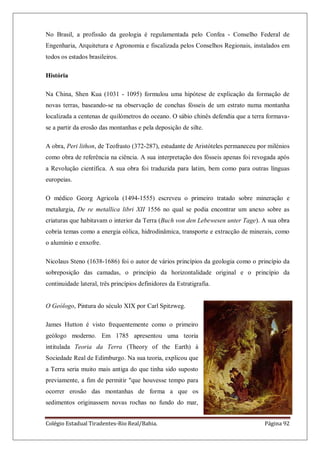 Colégio Estadual Tiradentes-Rio Real/Bahia. Página 92
No Brasil, a profissão da geologia é regulamentada pelo Confea - Conselho Federal de
Engenharia, Arquitetura e Agronomia e fiscalizada pelos Conselhos Regionais, instalados em
todos os estados brasileiros.
História
Na China, Shen Kua (1031 - 1095) formulou uma hipótese de explicação da formação de
novas terras, baseando-se na observação de conchas fósseis de um estrato numa montanha
localizada a centenas de quilómetros do oceano. O sábio chinês defendia que a terra formava-
se a partir da erosão das montanhas e pela deposição de silte.
A obra, Peri lithon, de Teofrasto (372-287), estudante de Aristóteles permaneceu por milénios
como obra de referência na ciência. A sua interpretação dos fósseis apenas foi revogada após
a Revolução científica. A sua obra foi traduzida para latim, bem como para outras línguas
europeias.
O médico Georg Agricola (1494-1555) escreveu o primeiro tratado sobre mineração e
metalurgia, De re metallica libri XII 1556 no qual se podia encontrar um anexo sobre as
criaturas que habitavam o interior da Terra (Buch von den Lebewesen unter Tage). A sua obra
cobria temas como a energia eólica, hidrodinâmica, transporte e extracção de minerais, como
o alumínio e enxofre.
Nicolaus Steno (1638-1686) foi o autor de vários princípios da geologia como o princípio da
sobreposição das camadas, o princípio da horizontalidade original e o princípio da
continuidade lateral, três princípios definidores da Estratigrafia.
O Geólogo, Pintura do século XIX por Carl Spitzweg.
James Hutton é visto frequentemente como o primeiro
geólogo moderno. Em 1785 apresentou uma teoria
intitulada Teoria da Terra (Theory of the Earth) à
Sociedade Real de Edimburgo. Na sua teoria, explicou que
a Terra seria muito mais antiga do que tinha sido suposto
previamente, a fim de permitir "que houvesse tempo para
ocorrer erosão das montanhas de forma a que os
sedimentos originassem novas rochas no fundo do mar,
 
