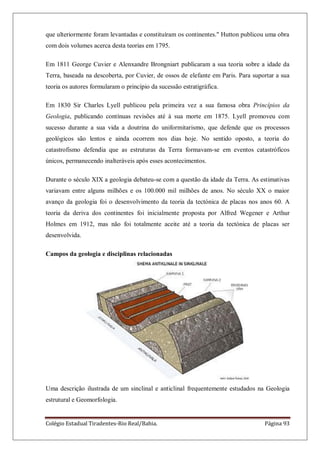 Colégio Estadual Tiradentes-Rio Real/Bahia. Página 93
que ulteriormente foram levantadas e constituíram os continentes." Hutton publicou uma obra
com dois volumes acerca desta teorias em 1795.
Em 1811 George Cuvier e Alenxandre Brongniart publicaram a sua teoria sobre a idade da
Terra, baseada na descoberta, por Cuvier, de ossos de elefante em Paris. Para suportar a sua
teoria os autores formularam o princípio da sucessão estratigráfica.
Em 1830 Sir Charles Lyell publicou pela primeira vez a sua famosa obra Princípios da
Geologia, publicando contínuas revisões até à sua morte em 1875. Lyell promoveu com
sucesso durante a sua vida a doutrina do uniformitarismo, que defende que os processos
geológicos são lentos e ainda ocorrem nos dias hoje. No sentido oposto, a teoria do
catastrofismo defendia que as estruturas da Terra formavam-se em eventos catastróficos
únicos, permanecendo inalteráveis após esses acontecimentos.
Durante o século XIX a geologia debateu-se com a questão da idade da Terra. As estimativas
variavam entre alguns milhões e os 100.000 mil milhões de anos. No século XX o maior
avanço da geologia foi o desenvolvimento da teoria da tectónica de placas nos anos 60. A
teoria da deriva dos continentes foi inicialmente proposta por Alfred Wegener e Arthur
Holmes em 1912, mas não foi totalmente aceite até a teoria da tectónica de placas ser
desenvolvida.
Campos da geologia e disciplinas relacionadas
Uma descrição ilustrada de um sinclinal e anticlinal frequentemente estudados na Geologia
estrutural e Geomorfologia.
 