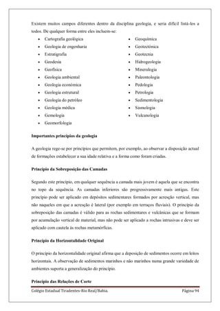 Colégio Estadual Tiradentes-Rio Real/Bahia. Página 94
Existem muitos campos diferentes dentro da disciplina geologia, e seria difícil listá-los a
todos. De qualquer forma entre eles incluem-se:
Cartografia geológica
Geologia de engenharia
Estratigrafia
Geodesia
Geofísica
Geologia ambiental
Geologia económica
Geologia estrutural
Geologia do petróleo
Geologia médica
Gemologia
Geomorfologia
Geoquímica
Geotectónica
Geotecnia
Hidrogeologia
Mineralogia
Paleontologia
Pedologia
Petrologia
Sedimentologia
Sismologia
Vulcanologia
Importantes princípios da geologia
A geologia rege-se por princípios que permitem, por exemplo, ao observar a disposição actual
de formações estabelecer a sua idade relativa e a forma como foram criadas.
Princípio da Sobreposição das Camadas
Segundo este princípio, em qualquer sequência a camada mais jovem é aquela que se encontra
no topo da sequência. As camadas inferiores são progressivamente mais antigas. Este
princípio pode ser aplicado em depósitos sedimentares formados por acresção vertical, mas
não naqueles em que a acresção é lateral (por exemplo em terraços fluviais). O princípio da
sobreposição das camadas é válido para as rochas sedimentares e vulcânicas que se formam
por acumulação vertical de material, mas não pode ser aplicado a rochas intrusivas e deve ser
aplicado com cautela às rochas metamórficas.
Princípio da Horizontalidade Original
O princípio da horizontalidade original afirma que a deposição de sedimentos ocorre em leitos
horizontais. A observação de sedimentos marinhos e não marinhos numa grande variedade de
ambientes suporta a generalização do princípio.
Princípio das Relações de Corte
 
