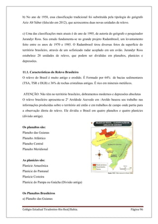 Colégio Estadual Tiradentes-Rio Real/Bahia. Página 96
b) No ano de 1958, essa classificação tradicional foi substituída pela tipologia do geógrafo
Aziz Ab´Sáber (falecido em 2012), que acrescentou duas novas unidades de relevo.
c) Uma das classificações mais atuais é do ano de 1995, de autoria do geógrafo e pesquisador
Jurandyr Ross. Seu estudo fundamenta-se no grande projeto Radambrasil, um levantamento
feito entre os anos de 1970 e 1985. O Radambrasil tirou diversas fotos da superfície do
território brasileiro, através de um sofisticado radar acoplado em um avião. Jurandyr Ross
estabelece 28 unidades de relevo, que podem ser divididas em planaltos, planícies e
depressões.
11.1. Características do Relevo Brasileiro
O relevo do Brasil é muito antigo e erodido. É Formado por 64% de bacias sedimentares
(TSA, TSR e DLB) e 36% de rochas cristalinas antigas. É rico em minerais metálicos.
ATENÇÃO: Não têm no território brasileiro, dobramentos modernos e depressões absolutas
O relevo brasileiro apresenta-se 2º Aroldode Azevedo em :Aroldo baseou seu trabalho nas
informações produzidas sobre o território até então e em trabalhos de campo onde partiu para
a observação direta do relevo. Ele dividiu o Brasil em quatro planaltos e quatro planícies
(divisão antiga).
Os planaltos são:
Planalto das Guianas
Planalto Atlântico
Planalto Central
Planalto Meridional
As planícies são:
Planície Amazônica
Planície do Pantanal
Planície Costeira
Planície do Pampa ou Gaúcha (Divisão antiga)
Os Planaltos Brasileiros
a) Planalto das Guianas
 