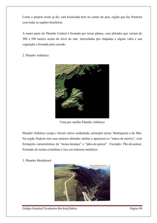 Colégio Estadual Tiradentes-Rio Real/Bahia. Página 98
Como o próprio nome já diz, está localizada bem no centro do país, região que faz fronteira
com todas as regiões brasileiras
A maior parte do Planalto Central é formada por terras planas, com altitudes que variam de
300 a 500 metros acima do nível do mar, intercaladas por chapadas e alguns vales e sua
vegetação e formada pelo cerrado.
2. Planalto Atlântico:
Vista por satélite Planalto Atlântico
Planalto Atlântico ocupa o litoral, relevo acidentado, principal serras: Mantiqueira e do Mar.
Na região Sudeste tem suas maiores altitudes médias e aparecem os ―mares de morros‖, com
formações características de ―meias-laranjas‖ e ―pães-de-açúcar‖ Exemplo: Pão-de-açúcar.
Formado de rochas cristalinas é rico em minerais metálicos.
3. Planalto Meridional:
 