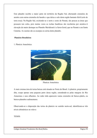 Colégio Estadual Tiradentes-Rio Real/Bahia. Página 99
Este planalto recobre a maior parte do território da Região Sul, alternando extensões de
arenito com outras extensões de basalto o que deixa o solo desta região bastante fértil (solo de
terra roxa). Na Região Sul, excluindo-se o norte e oeste do Paraná, são poucas as áreas que
possuem tais solos, pois muitas vezes as rochas basálticas são recobertas por arenitos.A
elevação de maior destaque no Planalto Meridional é a Serra Geral, que no Paraná e em Santa
Catarina. As cuestas são as escarpas ou serras deste planalto.
Planícies Brasileiras
1. Planície Amazônica:
Planície Amazônica
A mais extensa área de terras baixas está situada no Norte do Brasil. A planície, propriamente
dita, ocupa apenas uma pequena parte dessa região, estendendo-se pelas margens do Rio
Amazonas e seus afluentes. Ao redor dela aparecem vastas extensões de baixos-platôs, ou
baixos-planaltos sedimentares.
Observando-se a disposição das terras da planície no sentido norte-sul, identificam-se três
níveis altimétricos no relevo:
TESOS:
 