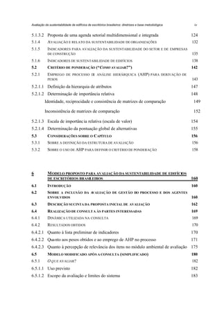 Avaliação da sustentabilidade de edifícios de escritórios brasileiros: diretrizes e base metodológica

iv

5.1.3.2 Proposta de uma agenda setorial multidimensional e integrada

124

5.1.4

AVALIAÇÃO E RELATO DA SUSTENTABILIDADE DE ORGANIZAÇÕES

132

5.1.5

INDICADORES PARA AVALIAÇÃO DA SUSTENTABILIDADE DO SETOR E DE

EMPRESAS

DE CONSTRUÇÃO

135

5.1.6

INDICADORES DE SUSTENTABILIDADE DE EDIFÍCIOS

138

5.2

CRITÉRIO DE PONDERAÇÃO (“COMO AVALIAR?”)

142

5.2.1

EMPREGO

DE PROCESSO D ANÁLISE HIERÁRQUICA
E

(AHP) PARA

DERIVAÇÃO DE

143

PESOS

5.2.1.1 Definição da hierarquia de atributos

147

5.2.1.2 Determinação de importância relativa

148

Identidade, reciprocidade e consistência de matrizes de comparação

149

Inconsistência de matrizes de comparação

152

5.2.1.3 Escala de importânc ia relativa (escala de valor)

154

5.2.1.4 Determinação da pontuação global de alternativas

155

5.3

CONSIDERAÇÕES SOBRE O CAPÍTULO

156

5.3.1

SOBRE A DEFINIÇÃO DA ESTRUTURA DE AVALIAÇÃO

156

5.3.2

SOBRE O USO DE AHP PARA DEFINIR O CRITÉRIO DE PONDERAÇÃO

158

6

M ODELO PROPOSTO PARA AVALIAÇÃO DA SUSTENTABILIDADE DE EDIFÍCIOS
DE ESCRITÓRIOS BRASILEIROS

160

6.1

INTRODUÇÃO

160

6.2

SOBRE

A INCLUSÃO DA A
VALIAÇÃO DE GESTÃO DO PROCESSO E DOS AGENTES
ENVOLVIDOS

160

6.3

DESCRIÇÃO SUCINTA DA PROPOSTA INICIAL DE

162

6.4

REALIZAÇÃO DE CONSULT A ÀS PARTES INTERESSADAS

169

6.4.1

DINÂMICA UTILIZADA NA CONSULTA

169

6.4.2

RESULTADOS OBTIDOS

170

AVALIAÇÃO

6.4.2.1 Quanto à lista preliminar de indicadores

170

6.4.2.2 Quanto aos pesos obtidos e ao emprego de AHP no processo

171

6.4.2.3 Quanto à percepção de relevância dos itens no módulo ambiental de avaliação 175
6.5

MODELO MODIFICADO APÓS A CONSULTA (SIMPLIFICADO)

180

6.5.1

O QUE AVALIAR?

182

6.5.1.1 Uso previsto

182

6.5.1.2 Escopo da avaliação e limites do sistema

183

 