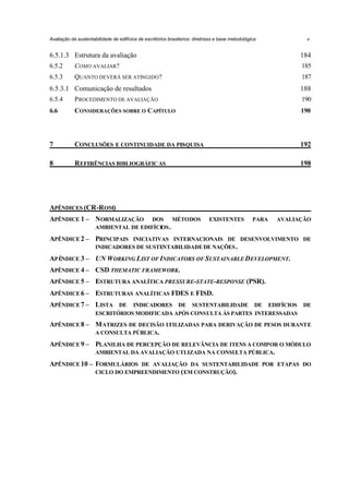 Avaliação da sustentabilidade de edifícios de escritórios brasileiros: diretrizes e base metodológica

v

6.5.1.3 Estrutura da avaliação

184

6.5.2

COMO AVALIAR?

185

6.5.3

QUANTO DEVERÁ SER ATINGIDO?

187

6.5.3.1 Comunicação de resultados

188

6.5.4

P ROCEDIMENTO DE AVALIAÇÃO

190

6.6

CONSIDERAÇÕES SOBRE O CAPÍTULO

190

7

CONCLUSÕES E CONTINUIDADE DA PESQUISA

192

8

REFERÊNCIAS BIBLIOGRÁFIC AS

198

APÊNDICES (CR-ROM)
APÊNDICE 1 – NORMALIZAÇÃO

DOS MÉTODOS
AMBIENTAL DE EDIFÍCIOS .

EXISTENTES

PARA

AVALIAÇÃO

APÊNDICE 2 – PRINCIPAIS INICIATIVAS INTERNACIONAIS DE DESENVOLVIMENTO DE
INDICADORES DE SUSTENTABILIDADE DE NAÇÕES .
APÊNDICE 3 – UN WORKING LIST OF INDICATORS OF SUSTAINABLE DEVELOPMENT.
APÊNDICE 4 – CSD THEMATIC FRAMEWORK.
APÊNDICE 5 – ESTRUTURA ANALÍTICA PRESSURE-STATE-RESPONSE (PSR).
APÊNDICE 6 – ESTRUTURAS ANALÍTICAS FDES E FISD.
APÊNDICE 7 – LISTA DE INDICADORES DE SUSTENTABILIDADE DE EDIFÍCIOS DE
ESCRITÓRIOS MODIFICADA APÓS CONSULTA ÀS PARTES INTERESSADAS

APÊNDICE 8 – M ATRIZES DE DECISÃO UTILIZADAS PARA DERIVAÇÃO DE PESOS DURANTE
A CONSULTA PÚBLICA.
APÊNDICE 9 – PLANILHA DE PERCEPÇÃO DE RELEVÂNCIA DE ITENS A COMPOR O MÓDULO
AMBIENTAL DA AVALIAÇÃO UTLIZADA NA CONSULTA PÚBLICA.
APÊNDICE 10 – FORMULÁRIOS DE AVALIAÇÃO DA SUSTENTABILIDADE POR ETAPAS DO
CICLO DO EMPREENDIMENTO ( EM CONSTRUÇÃO).

 