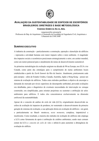 AVALIAÇÃO DA SUSTENTABILIDADE DE EDIFÍCIOS DE ESCRITÓRIOS
BRASILEIROS: DIRETRIZES E BASE METODOLÓGICA
VANESSA GOMES DA SILVA, ARQ.
vangomes@fec.unicamp.br
Professora do Dep. de Arquitetura e Construção da Faculdade de Engenharia Civil, Arquitetura e
Urbanismo da UNICAMP

SUMÁRIO EXECUTIVO
A indústria da construção - particularmente a construção, operação e demolição de edifícios
- representa a atividade humana com maior impacto sobre o meio ambiente. A magnitude
dos impactos sociais e econômicos posicionam estrategicamente o setor, em caráter mundial,
como um motor potencial para o atendimento de metas de desenvolvimento sustentável.
As primeiras metodologias de avaliação surgiram na década de 90 na Europa, nos EUA e no
Canadá, como parte das estratégias para o cumprimento de metas ambientais locais
estabelecidas a partir da Earth Summit do Rio de Janeiro. Atualmente, praticamente cada
país europeu - além de Estados Unidos, Canadá, Austrália, Japão e Hong Kong - possui um
sistema de avaliação de edifícios. Todos estes métodos partilham o objetivo de encorajar a
demanda do mercado por níveis superiores de desempenho ambiental, provendo avaliações
ora detalhadas, para o diagnóstico de eventuais necessidades de intervenção no estoque
construído; ora simplificadas, para orientar projetistas ou sustentar a atribuição de selos
ambientais para edifícios. E todos eles concentram-se exclusivamente na dimensão
ambiental da sustentabilidade.
Apesar de o conceito de análise do ciclo de vida (LCA), originalmente desenvolvido na
esfera de avaliação de impactos de produtos, ter sustentado o desenvolvimento da primeira
geração de sistemas de avaliação, a sua aplicação direta em avaliação de edifícios - em geral,
e particularmente no Brasil- mostra-se, neste momento, complexa, impraticável e
insuficiente. Como resultado, a maioria dos métodos de avaliação de edifícios não emprega
a LCA como ferramenta de apoio à atribuição de créditos ambientais; sendo mais comum
extrair da LCA o conceito de ciclo de vida e utilizá- lo para aumentar a abrangência da
avaliação do edifício.

 