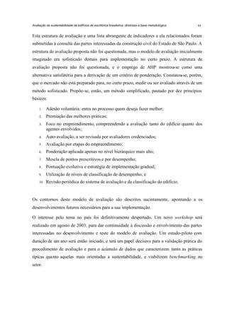 Avaliação da sustentabilidade de edifícios de escritórios brasileiros: diretrizes e base metodológica

xx

Esta estrutura de avaliação e uma lista abrangente de indicadores a ela relacionados foram
submetidas à consulta das partes interessadas da construção civil do Estado de São Paulo. A
estrutura de avaliação proposta não foi questionada, mas o modelo de avaliação inicialmente
imaginado era sofisticado demais para implementação no curto prazo. A estrutura de
avaliação proposta não foi questionada, e o emprego de AHP mostrou-se como uma
alternativa satisfatória para a derivação de um critério de ponderação. Constatou-se, porém,
que o mercado não está preparado para, no curto prazo, medir ou ser avaliado através de um
método sofisticado. Propõe-se, então, um método simplificado, pautado por dez princípios
básicos:
1.

Adesão voluntária: entra no processo quem deseja fazer melhor;

2.

Premiação das melhores práticas;

3.

Foco no empreendimento, compreendendo a avaliação tanto do edifício quanto dos
agentes envolvidos;

4.

Auto-avaliação, a ser revisada por avaliadores credenciados;

5.

Avaliação por etapas do empreendimento;

6.

Ponderação aplicada apenas no nível hierárquico mais alto;

7.

Mescla de pontos prescritivos e por desempenho;

8.

Pontuação evolutiva e estratégia de implementação gradual;

9.

Utilização de níveis de classificação de desempenho; e

10.

Revisão periódica do sistema de avaliação e da classificação do edifício.

Os contornos deste modelo de avaliação são descritos sucintamente, apontando a os
desenvolvimentos futuros necessários para a sua implementação.
O interesse pelo tema no país foi definitivamente despertado. Um novo workshop será
realizado em agosto de 2003, para dar continuidade à discussão e envolvimento das partes
interessadas no desenvolvimento e teste do modelo de avaliação. Um estudo-piloto com
duração de um ano será então iniciado, e terá um papel decisivo para a validação prática do
procedimento de avaliação e para o acúmulo de dados que caracterizem tanto as práticas
típicas qua nto aquelas mais orientadas a sustentabilidade, e viabilizem benchmarking no
setor.

 