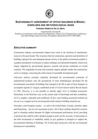 SUSTAINABILITY ASSESSMENT OF OFFICE BUILDINGS IN B RAZIL:
GUIDELINES AND METHODOLOGICAL BASIS
VANESSA GOMES DA SILVA, ARCH.
vangomes@fec.unicamp.br
Professor at Architecture and Construction Department, School of Civil Engineering, Architecture
and Urban Design, State University of Campinas, Brazil (DAC/FEC/UNICAMP)

EXECUTIVE SUMMARY
Construction industry environmental impacts have risen to the forefront of international
concern in the past decade. The awareness that the construction, operation and demolition of
buildings represent the most damaging human activity in the global environment resulted in
a gradual introduction of measures to reduce buildings environmental footprints, which were
largely supported by governmental agencies, research and private institutions in several
countries. The magnitude of social and economic impacts globally renders the construction
sector as strategic, concerning the achievement of sustainable development goals.
Life-cycle analysis concepts, originally developed for environmental evaluation of
industrialised products were the groundwork of most methodologies developed for the
environmental assessment of buildings that emerged in the 90s as part of local strategies to
accomplish Agenda 21´s targets, established on the UN Earth Summit held in Rio de Janeiro
in 1992. However, it is not possible to directly apply LCA in building assessment.
Particularly in the Brazilian case, at the current state of knowledge and data availability,
LCA is complex, unfeasible and insufficient. In fact, most building assessment methods do
not use it as a support tool for environmental credit related to building materials use.
Nowadays, each European country – as well as the United States, Canada, Australia, Japan
and Hong Kong – has its own assessment system. All of these methods shared the common
goal to stimulate market demands for higher environmental performance levels, providing
evaluations that could be either detailed enough to point out the necessity of intervention in
the built environment or simplified, mainly to give guidance to designers or support the
environmental labelling of buildings. All of them deal exclusively with the environmental
dimension of sustainability.

 