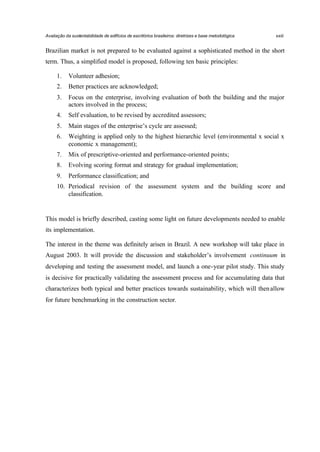 Avaliação da sustentabilidade de edifícios de escritórios brasileiros: diretrizes e base metodológica

xxiii

Brazilian market is not prepared to be evaluated against a sophisticated method in the short
term. Thus, a simplified model is proposed, following ten basic principles:
1.

Volunteer adhesion;

2.

Better practices are acknowledged;

3.

Focus on the enterprise, involving evaluation of both the building and the major
actors involved in the process;

4.

Self evaluation, to be revised by accredited assessors;

5.

Main stages of the enterprise’s cycle are assessed;

6.

Weighting is applied only to the highest hierarchic level (environmental x social x
economic x management);

7.

Mix of prescriptive-oriented and performance-oriented points;

8.

Evolving scoring format and strategy for gradual implementation;

9.

Performance classification; and

10. Periodical revision of the assessment system and the building score and
classification.

This model is briefly described, casting some light on future developments needed to enable
its implementation.
The interest in the theme was definitely arisen in Brazil. A new workshop will take place in
August 2003. It will provide the discussion and stakeholder’s involvement continuum in
developing and testing the assessment model, and launch a one-year pilot study. This study
is decisive for practically validating the assessment process and for accumulating data that
characterizes both typical and better practices towards sustainability, which will then allow
for future benchmarking in the construction sector.

 