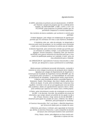 Agradecimentos
À CAPES, pela bolsa no primeiro ano de doutoramento. À FAPESP,
por financiar o projeto de pesquisa que foi o embrião deste
trabalho. Ao FAEP/UNICAMP, a iiSBE, à UFES, à CST e ao
PCC/EPUSP, pelos pequenos ou grandes auxílios que me
permitiram comparecer a eventos importantes.
Aos membros da banca avaliadora, por aceitarem o convite para
participar.
A Vahan Agopyan, pelo milagre de multiplicação de agenda que
permitiu que me orientasse em meio a suas inúmeras atividades.
A Vanderley John, por, além da amizade, ter despertado o
interesse pelo tema da pesquisa, ter-me acolhido como orientanda
e dado uma contribuição inestimável no último ano do trabalho.
A Antonio Figueiredo, pela extrema boa vontade que permitiu que
eu concluísse os créditos a tempo; e aos professores Vahan
Agopyan, Orestes Gonçalves e Vanderley John, por haverem
sacrificado seus poucos momentos de descanso para que o meu
exame de qualificação pudesse ser realizado, à noite, antes do
meu afastamento para a Holanda.
Ao SINDUSCON-SP, especialmente Francisco Vasconcellos e Lílian
Sarrouf, por abraçarem a causa e promoverem os workshops.
Muitas pessoas contribuíram provendo informações, revisando o
material ou como colegas no processo de produção deste trabalho.
Agradeço aos colegas do Departamento de Arquitetura e
Construção da Faculdade de Engenharia Civil da UNICAMP, que me
encorajaram pelos corredores e, na impossibilidade de concessão
de afastamento de atividades, compensaram minha carga horária.
A Marina, pela levantada de ânimo e prontidão logística. A
Stelamaris, Paulon, Chico Borges, Ana Góes e Núbia, pelas doses
diárias de alegria. A Lucila, pela serenidade que restaurava meu
equilíbrio. Correndo o risco de ser perseguida pelo resto da minha
vida acadêmica, dedico um agradecimento especial a Doris e Silvia,
pela confiança que superava em muitas vezes a minha própria.
A Elaine, pelas intermináveis sessões de reclamação na secretaria
do DAC, e de diversão, fora dela. Aos prediletos da sessão de
informática, que sempre davam um jeitinho de me ajudar no dia a
dia. A Paula, Giovana e Seigi, alunos de AU da UNICAMP, e
Stelamaris pela ajuda nos estudos de casos. A Marina, Kai, Neide e
Mariotoni, pela participação no workshop.
A Francisco Vasconcellos, Prof. Luiz Xavier, e BlochSó Arquitetura,
por fornecerem dados para os estudos de casos.
A Maristela, pela leitura e estímulo; pela capacidade de fomento
que dirimiu as barreiras financeiras; e pela companhia no desafio
de buscar uma construção brasileira mais sustentável.
A Ary, Paola e Janine, pela diligência na força-tarefa-antidepressão-e-à-prova-de-tese.

 