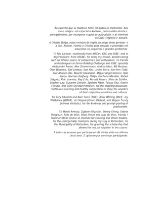 Ao exército que se manteve firme em todos os momentos. Aos
meus amigos, em especial a Rubiane, pela revisão atenta e,
principalmente, por incorporar o guru de auto-ajuda; e às meninas
da ONG: Engrácia e Jussara.
A Cristina Borba, pelas revisões de inglês ao longo deste período; e
a Leo, Alcione, Fátima e Cristina pela amizade e prontidão em
solucionar os pequenos e grandes problemas.
To Nils Larsson, multimedia from NRCan, GBC and iiSBE; and to
Nigel Howard, from USGBC, for being my friends, besides being
such an infinite source of competence and enthusiasm. To friends
and colleagues at Green Building Challenge and iiSBE, specially
Aleksander Panek, Alex Zimmermann, Andrea Moro, Bill Bordass,
Chiel Boonstra, Gail Lindsay, Ilari Aho, Javier Serra, Joel Ann Todd,
Luiz Alvarez-Ude, Mauritz Glaumann, Miguel Angel Romero, Nori
Yokoo, Norman Goijberg, Philipe Duchene-Marullaz, Rafael
Salgado, Rein Jaaniste, Ray Cole, Ronald Rovers, Silvia de Schiller,
Stephen Lau, Susanne Geissler, Sylviane Nibel, Tatsuo Oka, Sverre
Fossdal and Trine Dyrstad Pettersen, for the inspiring discussion,
continuous learning and healthy competition to show the wonders
of their respective countries and cultures.
To Suzy Edwards and Alan Yates (BRE); Anna Whiting (M4I); Joy
Wallbanks (BSRIA), Jiri Skopek (Green Globes), and Wayne Trusty
(Athena Institute), for the kindness and prompt posting of
publications.
To Marek Amrozy, Çigdem Kiliçaslan, Danny Cheng, Sabina
Pangrazzi, Felix de Vries, Ozan Emem and Jaap de Vries, friends I
found at SBUD Course at Institute for Housing and Urban Studies,
for the unforgettable moments during my stay at Rotterdam. To
the Municipality of Rotterdam, for granting the scholarship that
allowed for my participation in the course.
A todas as pessoas que participaram da minha vida nos últimos
cinco anos. E optaram por continuar participando.

 